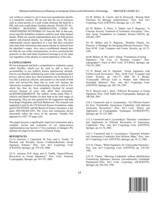 National Conference on Advances in Computer Science and Information Technology ISBN:978-81-924031-8-2
13
9 7 8 8 1 9 2 4 0 3 1 8 2
user wishes to connect to, yet it must issue pseudonyms specific
to a linkability window. We do note that the use of resources
such as client puzzles or e-cash would eliminate the need for a
PM, and users could obtain Nymbles directly TSANG ET AL.:
NYMBLE: BLOCKING MISBEHAVING USERS IN
ANONYMIZING NETWORKS 267 from the NM. In that case,
server-specific linkability windows could be used. Side-channel
attacks. While our current implementation does not fully protect
against side-channel attacks, we mitigate the risks. We have
implemented various algorithms in a way that their execution
time leaks little information that cannot already be inferred from
the algorithm’s output. Also, since a confidential channel does
not hide the size of the communication, we have constructed the
protocols so that each kind of protocol message is of the same
size regardless of the identity or current legitimacy of the user.
9. CONCLUSIONS
We have proposed and built a comprehensive credential system
called Nymble, which can be used to add a layer of
accountability to any publicly known anonymizing network.
Servers can blacklist misbehaving users while maintaining their
privacy, and we show how these properties can be attained in a
way that is practical, efficient, and sensitive to the needs of both
users and services.We hope that ur work will increase the
mainstream acceptance of anonymizing networks such as Tor,
which has, thus far, been completely blocked by several
services because of users who abuse their anonymity.
ACKNOWLEDGMENTS The authors wishto thank Peter C.
Johnson and Daniel Peebles for their help in the early stages of
prototyping. They are also grateful for the suggestions and help
from Roger Dingledine and Nick Mathewson. This research was
supported in part by the US National Science Foundation, under
grant CNS-0524695, and the Bureau of Justice Assistance, u der
grant 2005-DD-BX-1091. The views and conclusions do-not
necessarily reflect the views of the sponsors. Nymble first
appeared in a PET ’07 paper [24].
This paper presents a significantly improved construction and a
complete rewrite and evaluation of our (open-source)
implementation (see Section 2.7 for a summary of changes). We
dedicate this paper to the memory of Patrick Tsang.
REFERENCES
[1] G. Ateniese, J. Camenisch, M. Joye, and G. Tsudik, “A
Practical and Provably Secure Coalition-Resistant Group
Signature, Scheme,” Proc. Ann. Int’l Cryptology Conf.
(CRYPTO), Springer, pp. 255-270, 2000.
[2] G. Ateniese, D.X. Song, and G. Tsudik, “Quasi-Efficient
Revocation in Group Signatures,” Proc. Conf. Financial
Cryptography, Springer, pp. 183-197, 2002.
[3] M. Bellare, R. Canetti, and H. Krawczyk, “Keying Hash
Functions for Message Authentication,” Proc. Ann. Int’l
Cryptology Conf. (CRYPTO), Springer, pp. 1-15, 1996.
[4] M. Bellare, A. Desai, E. Jokipii, and P. Rogaway, “A
Concrete Security Treatment of Symmetric Encryption,” Proc.
Ann. Symp. Foundations in Computer Science (FOCS), pp.
394-403, 1997.
[5] M. Bellare and P. Rogaway, “Random Oracles Are
Practical: A Paradigm for Designing Efficient Protocols,” Proc.
First ACM Conf. Computer and Comm. Security, pp. 62-73,
1993.
[6] M. Bellare, H. Shi, and C. Zhang, “Foundations of Group
Signatures: The Case of Dynamic Groups,” Proc.
ryptographer’s Track at RSA Conf. (CT-RSA), Springer, pp.
136-153, 2005.
[7] D. Boneh and H. Shacham, “Group Signatures with
Verifier-Local Revocation,” Proc. ACM Conf. Computer and
Comm. Security, pp. 168-177, 2004. [8] S. Brands,
“Untraceable Off-Line Cash in Wallets with Observers
(Extended Abstract),” Proc. Ann. Int’l Cryptology Conf.
(CRYPTO), Springer, pp. 302-318, 1993.
[9] E. Bresson and J. Stern, “Efficient Revocation in Group
Signatures,”Proc. Conf. Public Key Cryptography, Springer, pp.
190-206, 2001.
[10] J. Camenisch and A. Lysyanskaya, “An Efficient System
for Non- Transferable Anonymous Credentials with Optional
Anonymity Revocation,” Proc. Int’l Conf. Theory and
Application of Cryptographic Techniques (EUROCRYPT),
Springer, pp. 93-118, 2001.
[11] J. Camenisch and A. Lysyanskaya, “Dynamic ccumulators
and Application to Efficient Revocation of Anonymous
Credentials,” Proc. Ann. Int’l Cryptology Conf. (CRYPTO),
Springer, pp. 61-76, 2002.
[12] J. Camenisch and A. Lysyanskaya, “Signature Schemes
and Anonymous Credentials from Bilinear Maps,” Proc. Ann.
Int’l Cryptology Conf. (CRYPTO), Springer, pp. 56-72, 2004.
[13] D. Chaum, “Blind Signatures for Untraceable Payments,”
Proc. Ann. Int’l Cryptology Conf. (CRYPTO), pp. 199-203,
1982.
[14] D. Chaum, “Showing Credentials without Identification
Transfeering Signatures between Unconditionally Unlinkable
Pseudonyms,”Proc. Int’l Conf. Cryptology (AUSCRYPT),
Springer, pp. 246-264, 1990.
 