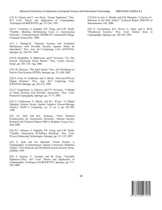 National Conference on Advances in Computer Science and Information Technology ISBN:978-81-924031-8-2
14
9 7 8 8 1 9 2 4 0 3 1 8 2
[15] D. Chaum and E. van Heyst, “Group Signatures,” Proc.
Int’l Conf. Theory and Application of Cryptographic
Techniques (EUROCRYPT), pp. 257-265, 1991.
[16] C. Cornelius, A. Kapadia, P.P. Tsang, and S.W. Smith,
“Nymble: Blocking Misbehaving Users in Anonymizing
Networks,” Technical Report TR2008-637, Dartmouth College,
Computer Science,Dec. 2008.
[17] I. Damga°rd, “Payment Systems and Credential
Mechanisms with Provable Security Against Abuse by
Individuals,” Proc. Ann. Int’l Cryptology Conf. (CRYPTO),
Springer, pp. 328-335, 1988.
[18] R. Dingledine, N. Mathewson, and P. Syverson, “Tor: The
Second- Generation Onion Router,” Proc. Usenix Security
Symp., pp. 303- 320, Aug. 2004.
[19] J.R. Douceur, “The Sybil Attack,” Proc. Int’l Workshop on
Peer-to- Peer Systems (IPTPS), Springer, pp. 251-260, 2002.
[20] S. Even, O. Goldreich, and S. Micali, “On-Line/Off-Line
Digital Schemes,” Proc. Ann. Int’l Cryptology Conf.
(CRYPTO), Springer, pp. 263-275, 1989.
[21] J. Feigenbaum, A. Johnson, and P.F. Syverson, “A Model
of Onion Routing with Provable Anonymity,” Proc. Conf.
Financial Cryptography, Springer, pp. 57-71, 2007.
[22] S. Goldwasser, S. Micali, and R.L. Rivest, “A Digital
Signature Scheme Secure Against Adaptive Chosen-Message
Attacks,” SIAM J. Computing, vol. 17, no. 2, pp. 281-308,
1988.
[23] J.E. Holt and K.E. Seamons, “Nym: Practical
Pseudonymity for Anonymous Networks,” Internet Security
Research Lab Technical Report 2006-4, Brigham Young Univ.,
June 2006.
[24] P.C. Johnson, A. Kapadia, P.P. Tsang, and S.W. Smith,
“Nymble: Anonymous IP-Address Blocking,” Proc. Conf.
Privacy Enhancing Technologies, Springer, pp. 113-133, 2007.
[25] A. Juels and J.G. Brainard, “Client Puzzles: A
Cryptographic Countermeasure Against Connection Depletion
Attacks,” Proc.Network and Distributed System Security Symp.
(NDSS), 1999.
[26] A. Kiayias, Y. Tsiounis, and M. Yung, “Traceable
Signatures,”Proc. Int’l Conf. Theory and Application of
Cryptographic Techniques (EUROCRYPT), Springer, pp. 571-
589, 2004.
[27] B.N. Levine, C. Shields, and N.B. Margolin, “A Survey of
Solutions to the Sybil Attack,” Technical Report 2006-052 of
Massachusetts, Oct. 2006.
[28] A. Lysyanskaya, R.L. Rivest, A. Sahai, and S. Wolf,
“Pseudonym Systems,” Proc. Conf. Seleted Areas in
Cryptography, Springer, pp. 184-199, 1999.
 