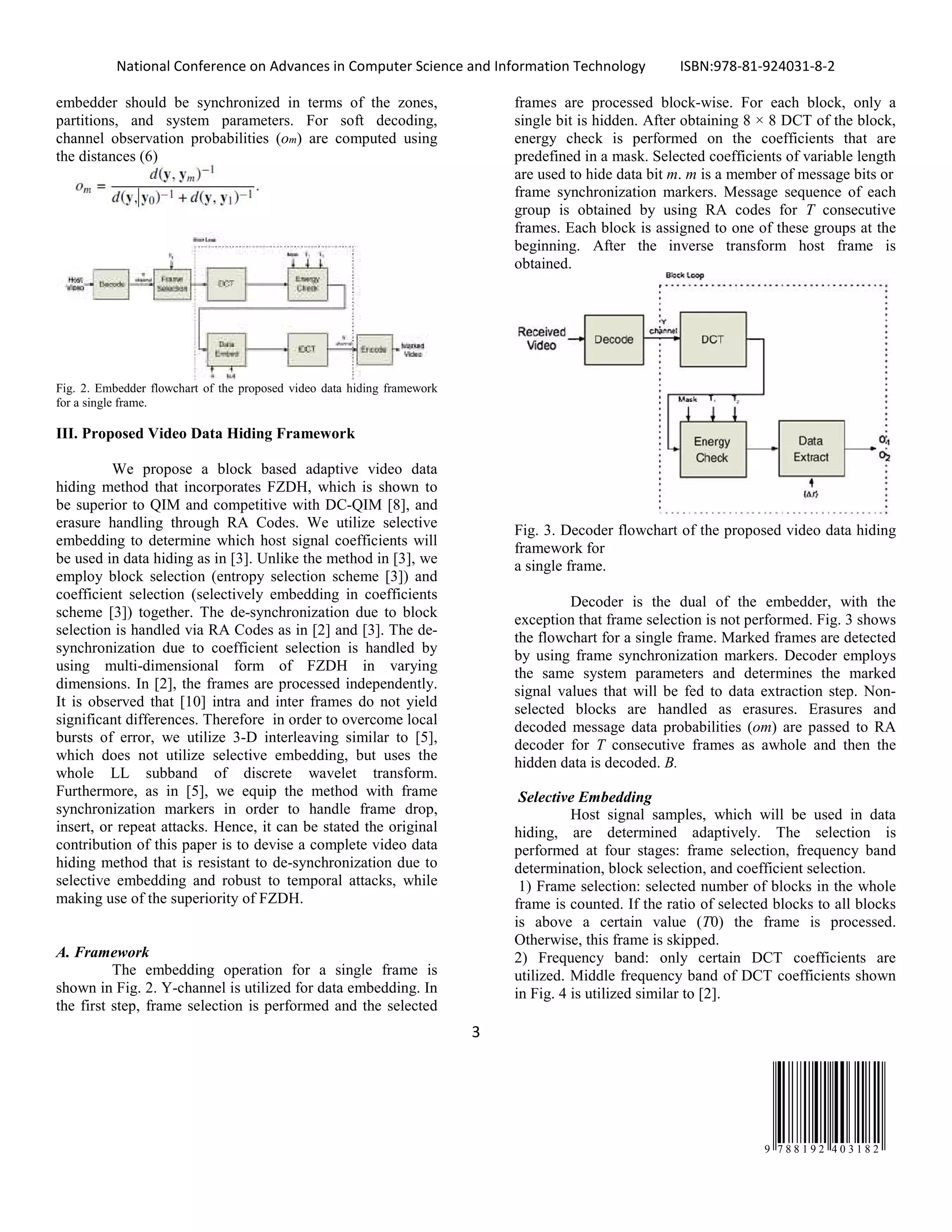 National Conference on Advances in Computer Science and Information Technology ISBN:978-81-924031-8-2
3
9 7 8 8 1 9 2 4 0 3 1 8 2
embedder should be synchronized in terms of the zones,
partitions, and system parameters. For soft decoding,
channel observation probabilities (om) are computed using
the distances (6)
Fig. 2. Embedder flowchart of the proposed video data hiding framework
for a single frame.
III. Proposed Video Data Hiding Framework
We propose a block based adaptive video data
hiding method that incorporates FZDH, which is shown to
be superior to QIM and competitive with DC-QIM [8], and
erasure handling through RA Codes. We utilize selective
embedding to determine which host signal coefficients will
be used in data hiding as in [3]. Unlike the method in [3], we
employ block selection (entropy selection scheme [3]) and
coefficient selection (selectively embedding in coefficients
scheme [3]) together. The de-synchronization due to block
selection is handled via RA Codes as in [2] and [3]. The de-
synchronization due to coefficient selection is handled by
using multi-dimensional form of FZDH in varying
dimensions. In [2], the frames are processed independently.
It is observed that [10] intra and inter frames do not yield
significant differences. Therefore in order to overcome local
bursts of error, we utilize 3-D interleaving similar to [5],
which does not utilize selective embedding, but uses the
whole LL subband of discrete wavelet transform.
Furthermore, as in [5], we equip the method with frame
synchronization markers in order to handle frame drop,
insert, or repeat attacks. Hence, it can be stated the original
contribution of this paper is to devise a complete video data
hiding method that is resistant to de-synchronization due to
selective embedding and robust to temporal attacks, while
making use of the superiority of FZDH.
A. Framework
The embedding operation for a single frame is
shown in Fig. 2. Y-channel is utilized for data embedding. In
the first step, frame selection is performed and the selected
frames are processed block-wise. For each block, only a
single bit is hidden. After obtaining 8 × 8 DCT of the block,
energy check is performed on the coefficients that are
predefined in a mask. Selected coefficients of variable length
are used to hide data bit m. m is a member of message bits or
frame synchronization markers. Message sequence of each
group is obtained by using RA codes for T consecutive
frames. Each block is assigned to one of these groups at the
beginning. After the inverse transform host frame is
obtained.
Fig. 3. Decoder flowchart of the proposed video data hiding
framework for
a single frame.
Decoder is the dual of the embedder, with the
exception that frame selection is not performed. Fig. 3 shows
the flowchart for a single frame. Marked frames are detected
by using frame synchronization markers. Decoder employs
the same system parameters and determines the marked
signal values that will be fed to data extraction step. Non-
selected blocks are handled as erasures. Erasures and
decoded message data probabilities (om) are passed to RA
decoder for T consecutive frames as awhole and then the
hidden data is decoded. B.
Selective Embedding
Host signal samples, which will be used in data
hiding, are determined adaptively. The selection is
performed at four stages: frame selection, frequency band
determination, block selection, and coefficient selection.
1) Frame selection: selected number of blocks in the whole
frame is counted. If the ratio of selected blocks to all blocks
is above a certain value (T0) the frame is processed.
Otherwise, this frame is skipped.
2) Frequency band: only certain DCT coefficients are
utilized. Middle frequency band of DCT coefficients shown
in Fig. 4 is utilized similar to [2].
 