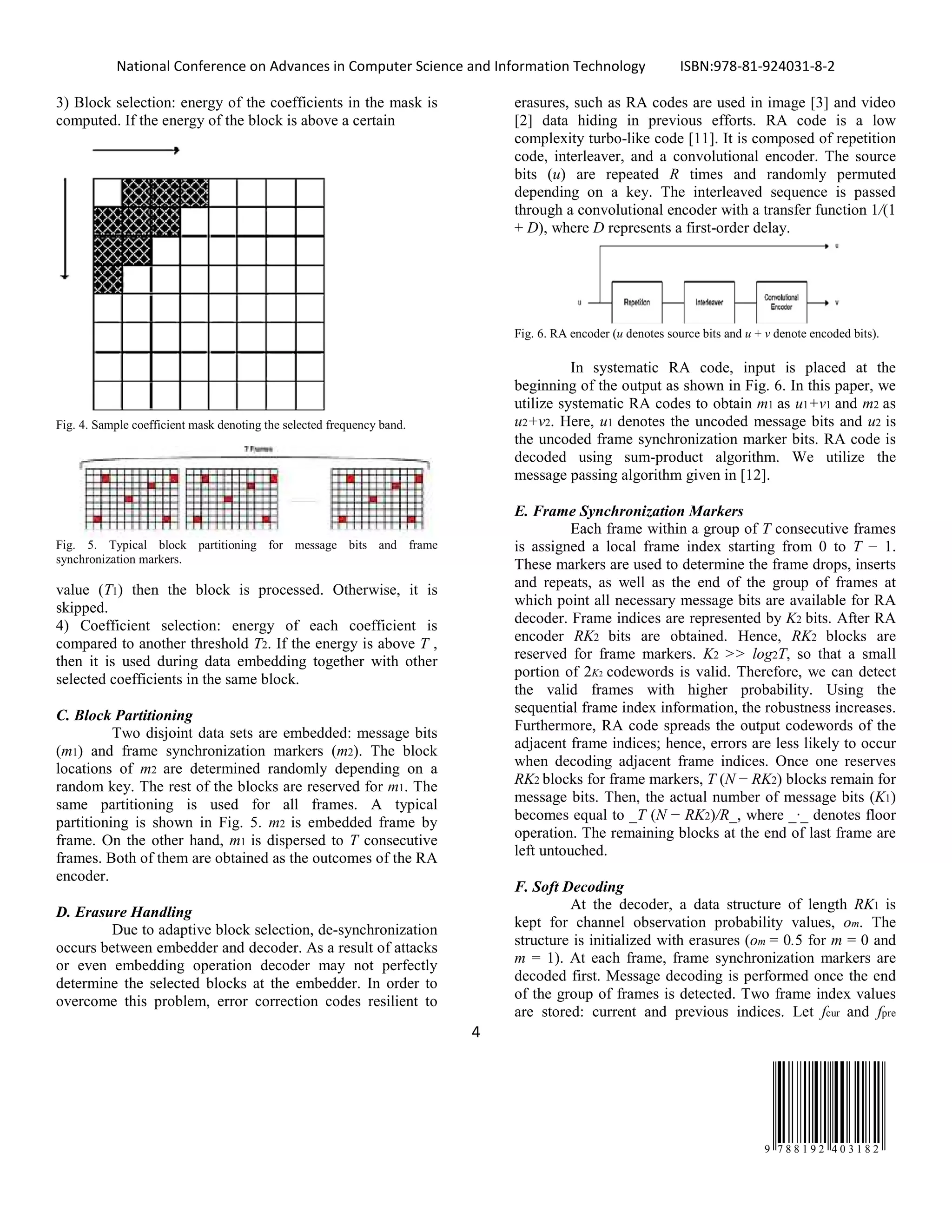 National Conference on Advances in Computer Science and Information Technology ISBN:978-81-924031-8-2
4
9 7 8 8 1 9 2 4 0 3 1 8 2
3) Block selection: energy of the coefficients in the mask is
computed. If the energy of the block is above a certain
Fig. 4. Sample coefficient mask denoting the selected frequency band.
Fig. 5. Typical block partitioning for message bits and frame
synchronization markers.
value (T1) then the block is processed. Otherwise, it is
skipped.
4) Coefficient selection: energy of each coefficient is
compared to another threshold T2. If the energy is above T ,
then it is used during data embedding together with other
selected coefficients in the same block.
C. Block Partitioning
Two disjoint data sets are embedded: message bits
(m1) and frame synchronization markers (m2). The block
locations of m2 are determined randomly depending on a
random key. The rest of the blocks are reserved for m1. The
same partitioning is used for all frames. A typical
partitioning is shown in Fig. 5. m2 is embedded frame by
frame. On the other hand, m1 is dispersed to T consecutive
frames. Both of them are obtained as the outcomes of the RA
encoder.
D. Erasure Handling
Due to adaptive block selection, de-synchronization
occurs between embedder and decoder. As a result of attacks
or even embedding operation decoder may not perfectly
determine the selected blocks at the embedder. In order to
overcome this problem, error correction codes resilient to
erasures, such as RA codes are used in image [3] and video
[2] data hiding in previous efforts. RA code is a low
complexity turbo-like code [11]. It is composed of repetition
code, interleaver, and a convolutional encoder. The source
bits (u) are repeated R times and randomly permuted
depending on a key. The interleaved sequence is passed
through a convolutional encoder with a transfer function 1/(1
+ D), where D represents a first-order delay.
Fig. 6. RA encoder (u denotes source bits and u + v denote encoded bits).
In systematic RA code, input is placed at the
beginning of the output as shown in Fig. 6. In this paper, we
utilize systematic RA codes to obtain m1 as u1+v1 and m2 as
u2+v2. Here, u1 denotes the uncoded message bits and u2 is
the uncoded frame synchronization marker bits. RA code is
decoded using sum-product algorithm. We utilize the
message passing algorithm given in [12].
E. Frame Synchronization Markers
Each frame within a group of T consecutive frames
is assigned a local frame index starting from 0 to T − 1.
These markers are used to determine the frame drops, inserts
and repeats, as well as the end of the group of frames at
which point all necessary message bits are available for RA
decoder. Frame indices are represented by K2 bits. After RA
encoder RK2 bits are obtained. Hence, RK2 blocks are
reserved for frame markers. K2 >> log2T, so that a small
portion of 2K2 codewords is valid. Therefore, we can detect
the valid frames with higher probability. Using the
sequential frame index information, the robustness increases.
Furthermore, RA code spreads the output codewords of the
adjacent frame indices; hence, errors are less likely to occur
when decoding adjacent frame indices. Once one reserves
RK2 blocks for frame markers, T (N − RK2) blocks remain for
message bits. Then, the actual number of message bits (K1)
becomes equal to _T (N − RK2)/R_, where _·_ denotes floor
operation. The remaining blocks at the end of last frame are
left untouched.
F. Soft Decoding
At the decoder, a data structure of length RK1 is
kept for channel observation probability values, om. The
structure is initialized with erasures (om = 0.5 for m = 0 and
m = 1). At each frame, frame synchronization markers are
decoded first. Message decoding is performed once the end
of the group of frames is detected. Two frame index values
are stored: current and previous indices. Let fcur and fpre
 
