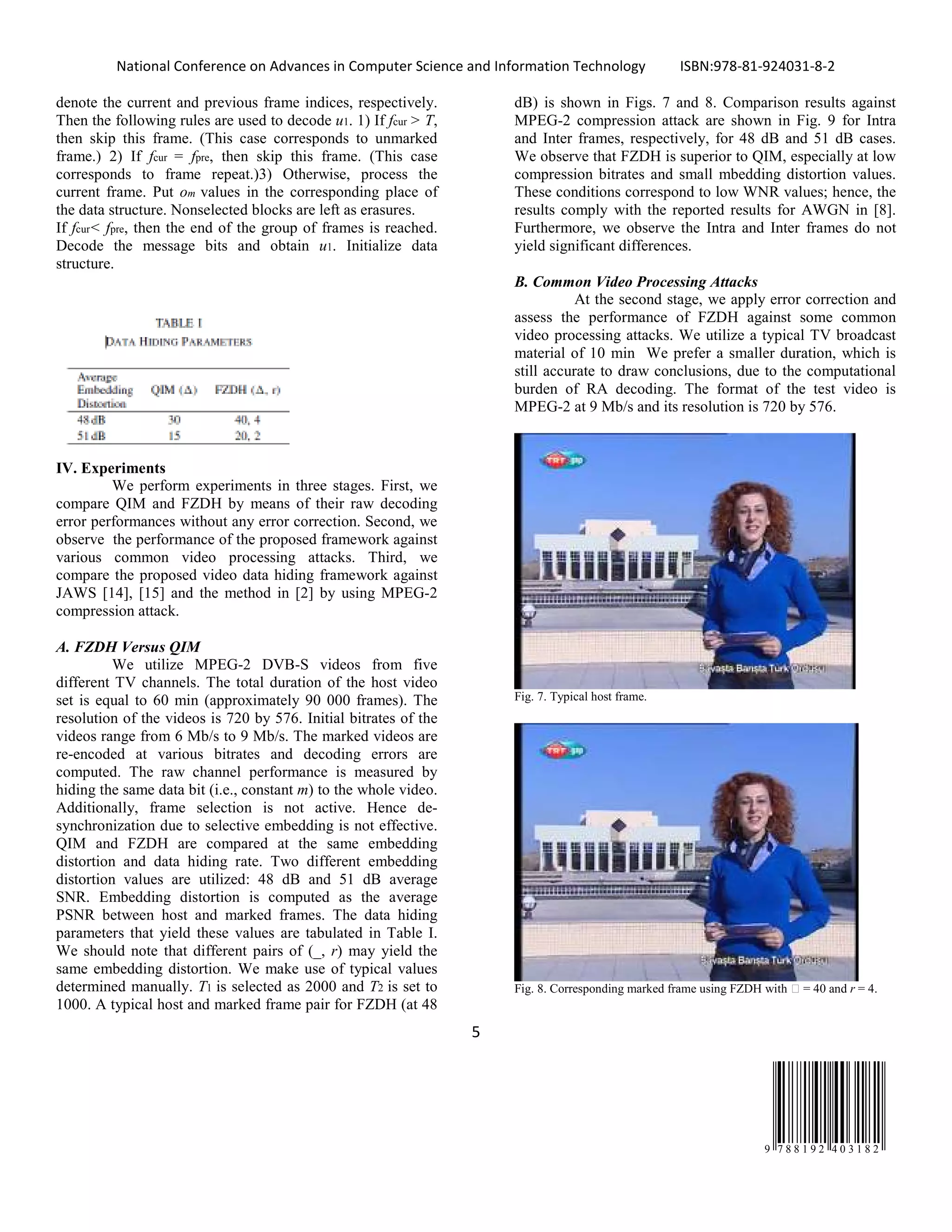 National Conference on Advances in Computer Science and Information Technology ISBN:978-81-924031-8-2
5
9 7 8 8 1 9 2 4 0 3 1 8 2
denote the current and previous frame indices, respectively.
Then the following rules are used to decode u1. 1) If fcur > T,
then skip this frame. (This case corresponds to unmarked
frame.) 2) If fcur = fpre, then skip this frame. (This case
corresponds to frame repeat.)3) Otherwise, process the
current frame. Put om values in the corresponding place of
the data structure. Nonselected blocks are left as erasures.
If fcur< fpre, then the end of the group of frames is reached.
Decode the message bits and obtain u1. Initialize data
structure.
IV. Experiments
We perform experiments in three stages. First, we
compare QIM and FZDH by means of their raw decoding
error performances without any error correction. Second, we
observe the performance of the proposed framework against
various common video processing attacks. Third, we
compare the proposed video data hiding framework against
JAWS [14], [15] and the method in [2] by using MPEG-2
compression attack.
A. FZDH Versus QIM
We utilize MPEG-2 DVB-S videos from five
different TV channels. The total duration of the host video
set is equal to 60 min (approximately 90 000 frames). The
resolution of the videos is 720 by 576. Initial bitrates of the
videos range from 6 Mb/s to 9 Mb/s. The marked videos are
re-encoded at various bitrates and decoding errors are
computed. The raw channel performance is measured by
hiding the same data bit (i.e., constant m) to the whole video.
Additionally, frame selection is not active. Hence de-
synchronization due to selective embedding is not effective.
QIM and FZDH are compared at the same embedding
distortion and data hiding rate. Two different embedding
distortion values are utilized: 48 dB and 51 dB average
SNR. Embedding distortion is computed as the average
PSNR between host and marked frames. The data hiding
parameters that yield these values are tabulated in Table I.
We should note that different pairs of (_, r) may yield the
same embedding distortion. We make use of typical values
determined manually. T1 is selected as 2000 and T2 is set to
1000. A typical host and marked frame pair for FZDH (at 48
dB) is shown in Figs. 7 and 8. Comparison results against
MPEG-2 compression attack are shown in Fig. 9 for Intra
and Inter frames, respectively, for 48 dB and 51 dB cases.
We observe that FZDH is superior to QIM, especially at low
compression bitrates and small mbedding distortion values.
These conditions correspond to low WNR values; hence, the
results comply with the reported results for AWGN in [8].
Furthermore, we observe the Intra and Inter frames do not
yield significant differences.
B. Common Video Processing Attacks
At the second stage, we apply error correction and
assess the performance of FZDH against some common
video processing attacks. We utilize a typical TV broadcast
material of 10 min We prefer a smaller duration, which is
still accurate to draw conclusions, due to the computational
burden of RA decoding. The format of the test video is
MPEG-2 at 9 Mb/s and its resolution is 720 by 576.
Fig. 7. Typical host frame.
Fig. 8. Corresponding marked frame using FZDH with  = 40 and r = 4.
 