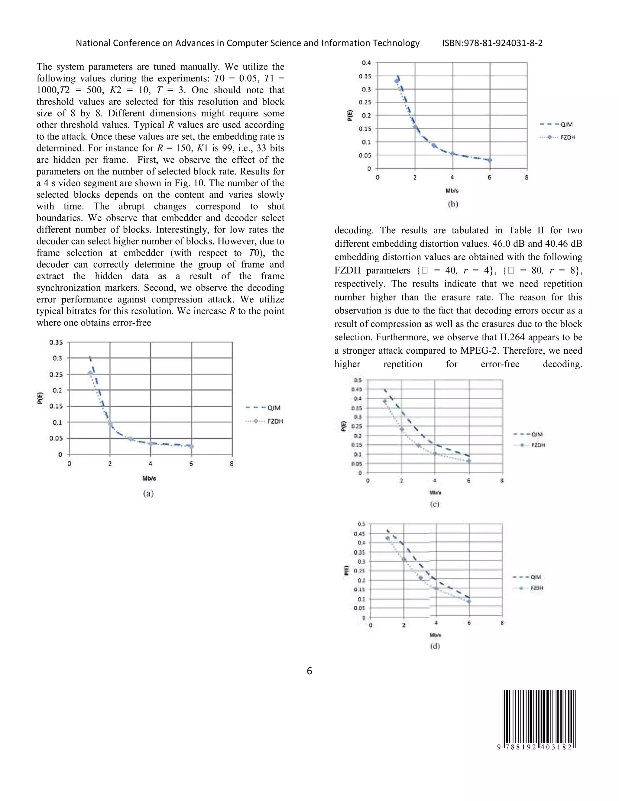 National Conference on Advances in Computer Science and Information Technology ISBN:978-81-924031-8-2
6
9 7 8 8 1 9 2 4 0 3 1 8 2
The system parameters are tuned manually. We utilize the
following values during the experiments: T0 = 0.05, T1 =
1000,T2 = 500, K2 = 10, T = 3. One should note that
threshold values are selected for this resolution and block
size of 8 by 8. Different dimensions might require some
other threshold values. Typical R values are used according
to the attack. Once these values are set, the embedding rate is
determined. For instance for R = 150, K1 is 99, i.e., 33 bits
are hidden per frame. First, we observe the effect of the
parameters on the number of selected block rate. Results for
a 4 s video segment are shown in Fig. 10. The number of the
selected blocks depends on the content and varies slowly
with time. The abrupt changes correspond to shot
boundaries. We observe that embedder and decoder select
different number of blocks. Interestingly, for low rates the
decoder can select higher number of blocks. However, due to
frame selection at embedder (with respect to T0), the
decoder can correctly determine the group of frame and
extract the hidden data as a result of the frame
synchronization markers. Second, we observe the decoding
error performance against compression attack. We utilize
typical bitrates for this resolution. We increase R to the point
where one obtains error-free
decoding. The results are tabulated in Table II for two
different embedding distortion values. 46.0 dB and 40.46 dB
embedding distortion values are obtained with the following
FZDH parameters { = 40, r = 4}, { = 80, r = 8},
respectively. The results indicate that we need repetition
number higher than the erasure rate. The reason for this
observation is due to the fact that decoding errors occur as a
result of compression as well as the erasures due to the block
selection. Furthermore, we observe that H.264 appears to be
a stronger attack compared to MPEG-2. Therefore, we need
higher repetition for error-free decoding.
 