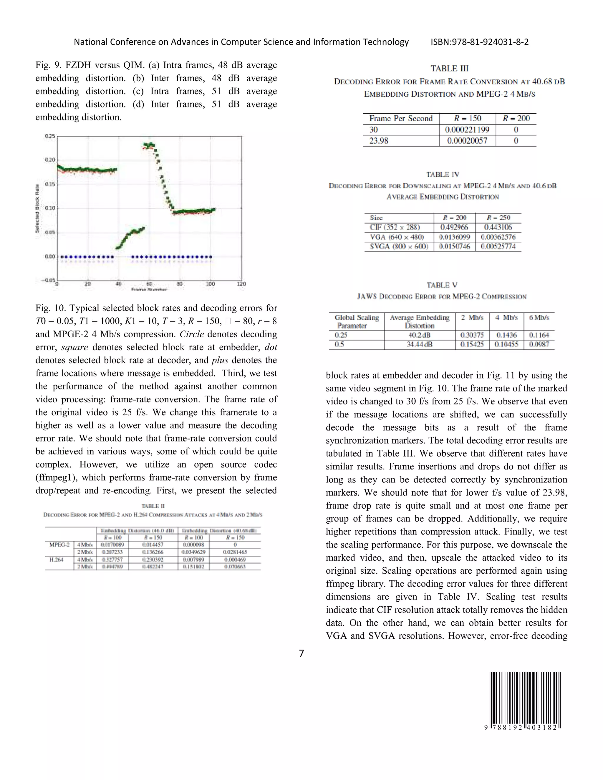 National Conference on Advances in Computer Science and Information Technology ISBN:978-81-924031-8-2
7
9 7 8 8 1 9 2 4 0 3 1 8 2
Fig. 9. FZDH versus QIM. (a) Intra frames, 48 dB average
embedding distortion. (b) Inter frames, 48 dB average
embedding distortion. (c) Intra frames, 51 dB average
embedding distortion. (d) Inter frames, 51 dB average
embedding distortion.
Fig. 10. Typical selected block rates and decoding errors for
T0 = 0.05, T1 = 1000, K1 = 10, T = 3, R = 150,  = 80, r = 8
and MPGE-2 4 Mb/s compression. Circle denotes decoding
error, square denotes selected block rate at embedder, dot
denotes selected block rate at decoder, and plus denotes the
frame locations where message is embedded. Third, we test
the performance of the method against another common
video processing: frame-rate conversion. The frame rate of
the original video is 25 f/s. We change this framerate to a
higher as well as a lower value and measure the decoding
error rate. We should note that frame-rate conversion could
be achieved in various ways, some of which could be quite
complex. However, we utilize an open source codec
(ffmpeg1), which performs frame-rate conversion by frame
drop/repeat and re-encoding. First, we present the selected
block rates at embedder and decoder in Fig. 11 by using the
same video segment in Fig. 10. The frame rate of the marked
video is changed to 30 f/s from 25 f/s. We observe that even
if the message locations are shifted, we can successfully
decode the message bits as a result of the frame
synchronization markers. The total decoding error results are
tabulated in Table III. We observe that different rates have
similar results. Frame insertions and drops do not differ as
long as they can be detected correctly by synchronization
markers. We should note that for lower f/s value of 23.98,
frame drop rate is quite small and at most one frame per
group of frames can be dropped. Additionally, we require
higher repetitions than compression attack. Finally, we test
the scaling performance. For this purpose, we downscale the
marked video, and then, upscale the attacked video to its
original size. Scaling operations are performed again using
ffmpeg library. The decoding error values for three different
dimensions are given in Table IV. Scaling test results
indicate that CIF resolution attack totally removes the hidden
data. On the other hand, we can obtain better results for
VGA and SVGA resolutions. However, error-free decoding
 