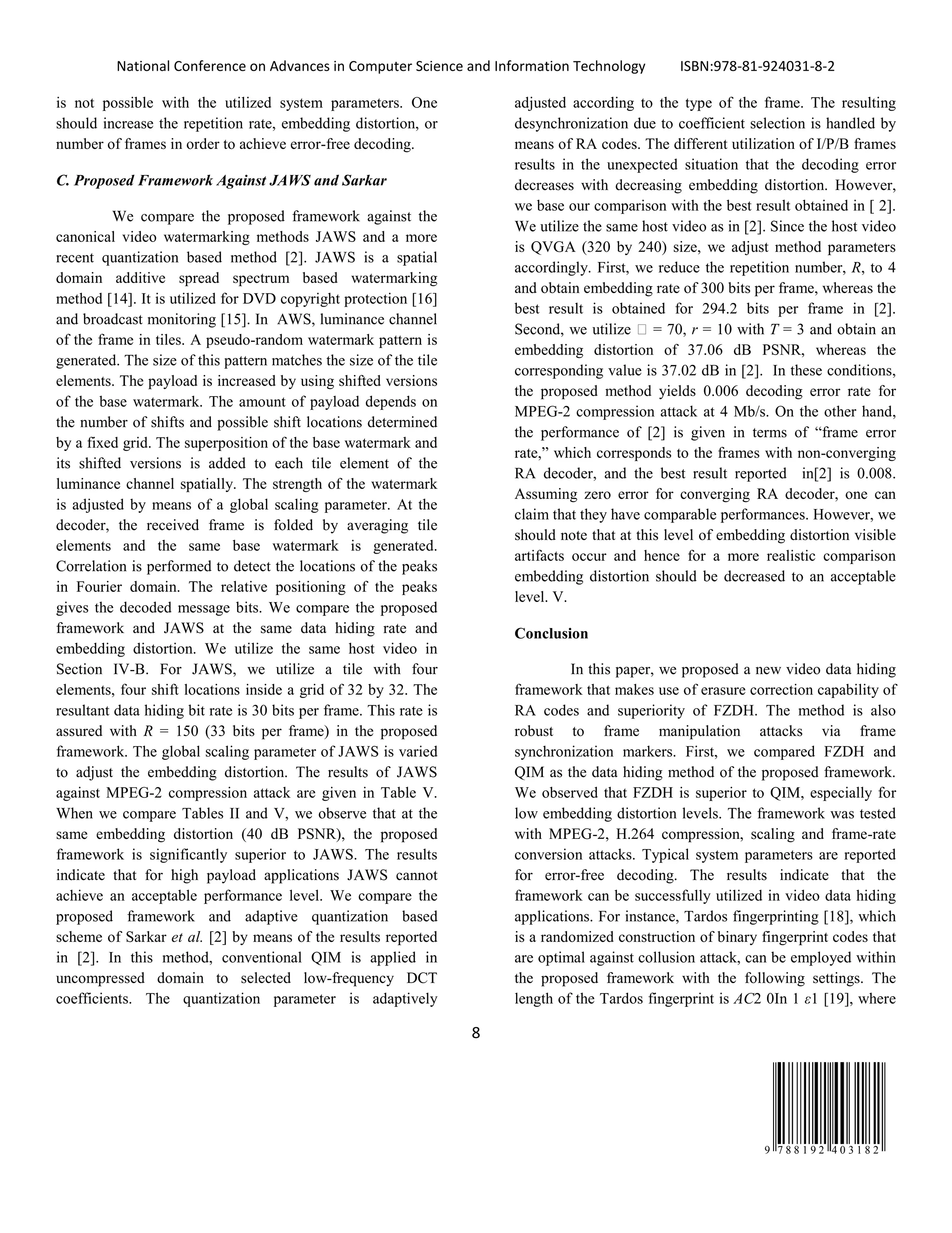 National Conference on Advances in Computer Science and Information Technology ISBN:978-81-924031-8-2
8
9 7 8 8 1 9 2 4 0 3 1 8 2
is not possible with the utilized system parameters. One
should increase the repetition rate, embedding distortion, or
number of frames in order to achieve error-free decoding.
C. Proposed Framework Against JAWS and Sarkar
We compare the proposed framework against the
canonical video watermarking methods JAWS and a more
recent quantization based method [2]. JAWS is a spatial
domain additive spread spectrum based watermarking
method [14]. It is utilized for DVD copyright protection [16]
and broadcast monitoring [15]. In AWS, luminance channel
of the frame in tiles. A pseudo-random watermark pattern is
generated. The size of this pattern matches the size of the tile
elements. The payload is increased by using shifted versions
of the base watermark. The amount of payload depends on
the number of shifts and possible shift locations determined
by a fixed grid. The superposition of the base watermark and
its shifted versions is added to each tile element of the
luminance channel spatially. The strength of the watermark
is adjusted by means of a global scaling parameter. At the
decoder, the received frame is folded by averaging tile
elements and the same base watermark is generated.
Correlation is performed to detect the locations of the peaks
in Fourier domain. The relative positioning of the peaks
gives the decoded message bits. We compare the proposed
framework and JAWS at the same data hiding rate and
embedding distortion. We utilize the same host video in
Section IV-B. For JAWS, we utilize a tile with four
elements, four shift locations inside a grid of 32 by 32. The
resultant data hiding bit rate is 30 bits per frame. This rate is
assured with R = 150 (33 bits per frame) in the proposed
framework. The global scaling parameter of JAWS is varied
to adjust the embedding distortion. The results of JAWS
against MPEG-2 compression attack are given in Table V.
When we compare Tables II and V, we observe that at the
same embedding distortion (40 dB PSNR), the proposed
framework is significantly superior to JAWS. The results
indicate that for high payload applications JAWS cannot
achieve an acceptable performance level. We compare the
proposed framework and adaptive quantization based
scheme of Sarkar et al. [2] by means of the results reported
in [2]. In this method, conventional QIM is applied in
uncompressed domain to selected low-frequency DCT
coefficients. The quantization parameter is adaptively
adjusted according to the type of the frame. The resulting
desynchronization due to coefficient selection is handled by
means of RA codes. The different utilization of I/P/B frames
results in the unexpected situation that the decoding error
decreases with decreasing embedding distortion. However,
we base our comparison with the best result obtained in [ 2].
We utilize the same host video as in [2]. Since the host video
is QVGA (320 by 240) size, we adjust method parameters
accordingly. First, we reduce the repetition number, R, to 4
and obtain embedding rate of 300 bits per frame, whereas the
best result is obtained for 294.2 bits per frame in [2].
Second, we utilize  = 70, r = 10 with T = 3 and obtain an
embedding distortion of 37.06 dB PSNR, whereas the
corresponding value is 37.02 dB in [2]. In these conditions,
the proposed method yields 0.006 decoding error rate for
MPEG-2 compression attack at 4 Mb/s. On the other hand,
the performance of [2] is given in terms of “frame error
rate,” which corresponds to the frames with non-converging
RA decoder, and the best result reported in[2] is 0.008.
Assuming zero error for converging RA decoder, one can
claim that they have comparable performances. However, we
should note that at this level of embedding distortion visible
artifacts occur and hence for a more realistic comparison
embedding distortion should be decreased to an acceptable
level. V.
Conclusion
In this paper, we proposed a new video data hiding
framework that makes use of erasure correction capability of
RA codes and superiority of FZDH. The method is also
robust to frame manipulation attacks via frame
synchronization markers. First, we compared FZDH and
QIM as the data hiding method of the proposed framework.
We observed that FZDH is superior to QIM, especially for
low embedding distortion levels. The framework was tested
with MPEG-2, H.264 compression, scaling and frame-rate
conversion attacks. Typical system parameters are reported
for error-free decoding. The results indicate that the
framework can be successfully utilized in video data hiding
applications. For instance, Tardos fingerprinting [18], which
is a randomized construction of binary fingerprint codes that
are optimal against collusion attack, can be employed within
the proposed framework with the following settings. The
length of the Tardos fingerprint is AC2 0In 1 ε1 [19], where
 