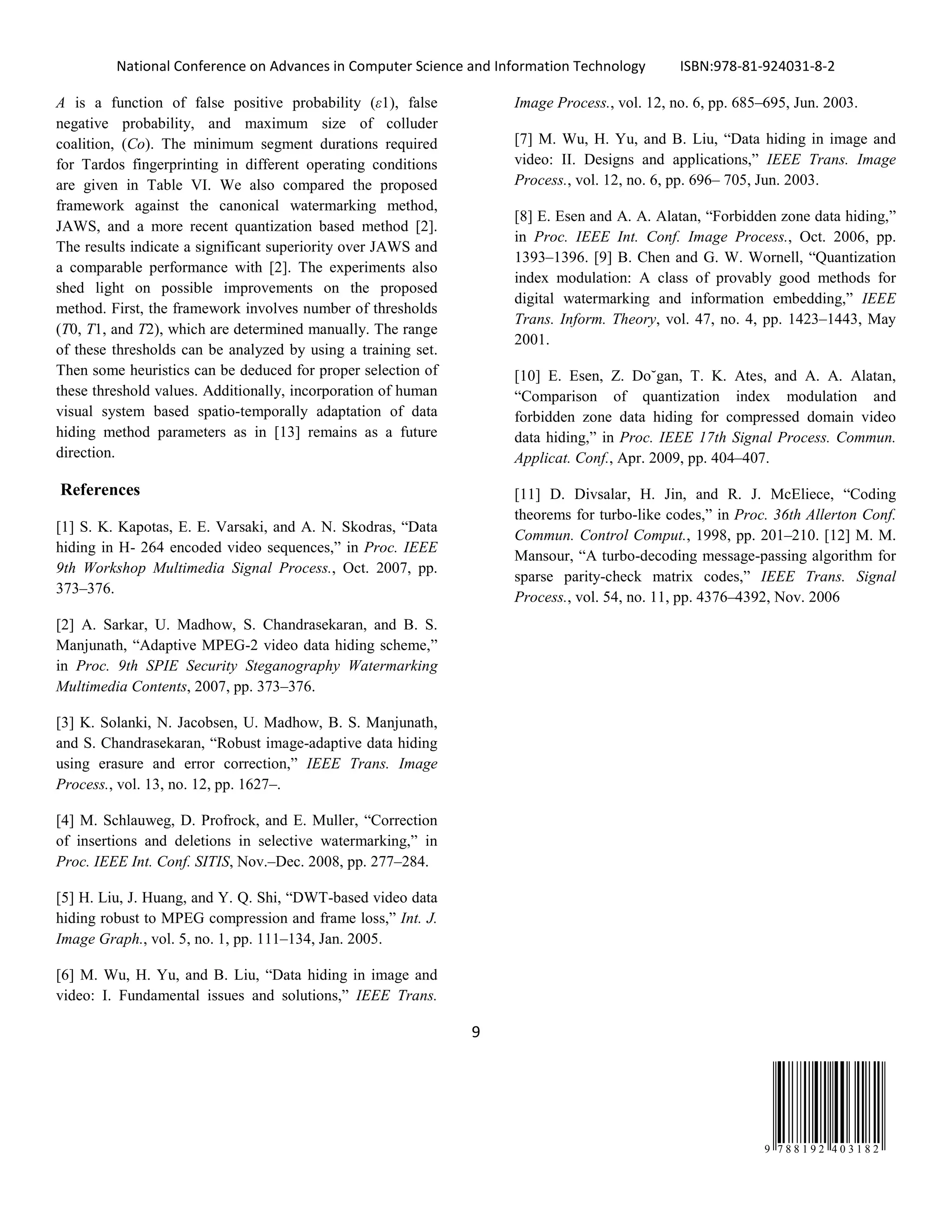 National Conference on Advances in Computer Science and Information Technology ISBN:978-81-924031-8-2
9
9 7 8 8 1 9 2 4 0 3 1 8 2
A is a function of false positive probability (ε1), false
negative probability, and maximum size of colluder
coalition, (Co). The minimum segment durations required
for Tardos fingerprinting in different operating conditions
are given in Table VI. We also compared the proposed
framework against the canonical watermarking method,
JAWS, and a more recent quantization based method [2].
The results indicate a significant superiority over JAWS and
a comparable performance with [2]. The experiments also
shed light on possible improvements on the proposed
method. First, the framework involves number of thresholds
(T0, T1, and T2), which are determined manually. The range
of these thresholds can be analyzed by using a training set.
Then some heuristics can be deduced for proper selection of
these threshold values. Additionally, incorporation of human
visual system based spatio-temporally adaptation of data
hiding method parameters as in [13] remains as a future
direction.
References
[1] S. K. Kapotas, E. E. Varsaki, and A. N. Skodras, “Data
hiding in H- 264 encoded video sequences,” in Proc. IEEE
9th Workshop Multimedia Signal Process., Oct. 2007, pp.
373–376.
[2] A. Sarkar, U. Madhow, S. Chandrasekaran, and B. S.
Manjunath, “Adaptive MPEG-2 video data hiding scheme,”
in Proc. 9th SPIE Security Steganography Watermarking
Multimedia Contents, 2007, pp. 373–376.
[3] K. Solanki, N. Jacobsen, U. Madhow, B. S. Manjunath,
and S. Chandrasekaran, “Robust image-adaptive data hiding
using erasure and error correction,” IEEE Trans. Image
Process., vol. 13, no. 12, pp. 1627–.
[4] M. Schlauweg, D. Profrock, and E. Muller, “Correction
of insertions and deletions in selective watermarking,” in
Proc. IEEE Int. Conf. SITIS, Nov.–Dec. 2008, pp. 277–284.
[5] H. Liu, J. Huang, and Y. Q. Shi, “DWT-based video data
hiding robust to MPEG compression and frame loss,” Int. J.
Image Graph., vol. 5, no. 1, pp. 111–134, Jan. 2005.
[6] M. Wu, H. Yu, and B. Liu, “Data hiding in image and
video: I. Fundamental issues and solutions,” IEEE Trans.
Image Process., vol. 12, no. 6, pp. 685–695, Jun. 2003.
[7] M. Wu, H. Yu, and B. Liu, “Data hiding in image and
video: II. Designs and applications,” IEEE Trans. Image
Process., vol. 12, no. 6, pp. 696– 705, Jun. 2003.
[8] E. Esen and A. A. Alatan, “Forbidden zone data hiding,”
in Proc. IEEE Int. Conf. Image Process., Oct. 2006, pp.
1393–1396. [9] B. Chen and G. W. Wornell, “Quantization
index modulation: A class of provably good methods for
digital watermarking and information embedding,” IEEE
Trans. Inform. Theory, vol. 47, no. 4, pp. 1423–1443, May
2001.
[10] E. Esen, Z. Do˘gan, T. K. Ates, and A. A. Alatan,
“Comparison of quantization index modulation and
forbidden zone data hiding for compressed domain video
data hiding,” in Proc. IEEE 17th Signal Process. Commun.
Applicat. Conf., Apr. 2009, pp. 404–407.
[11] D. Divsalar, H. Jin, and R. J. McEliece, “Coding
theorems for turbo-like codes,” in Proc. 36th Allerton Conf.
Commun. Control Comput., 1998, pp. 201–210. [12] M. M.
Mansour, “A turbo-decoding message-passing algorithm for
sparse parity-check matrix codes,” IEEE Trans. Signal
Process., vol. 54, no. 11, pp. 4376–4392, Nov. 2006
 