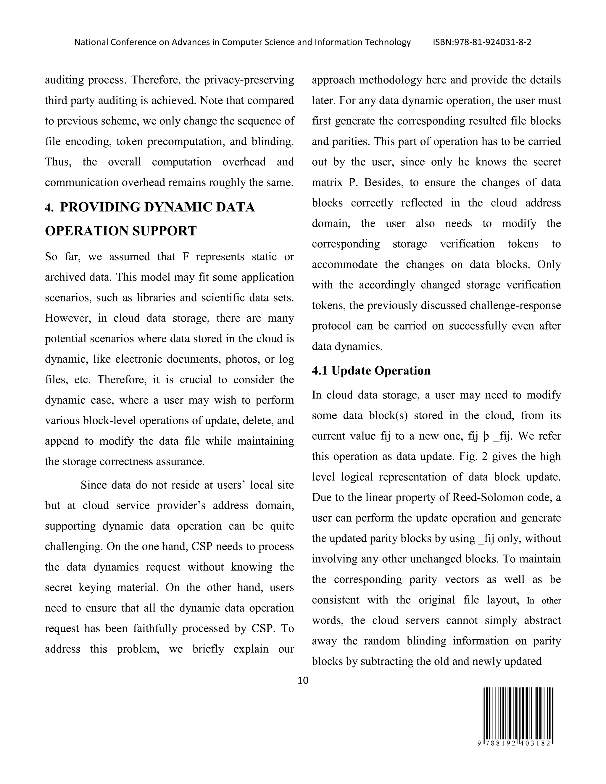 National Conference on Advances in Computer Science and Information Technology ISBN:978-81-924031-8-2
10
9 7 8 8 1 9 2 4 0 3 1 8 2
auditing process. Therefore, the privacy-preserving
third party auditing is achieved. Note that compared
to previous scheme, we only change the sequence of
file encoding, token precomputation, and blinding.
Thus, the overall computation overhead and
communication overhead remains roughly the same.
4. PROVIDING DYNAMIC DATA
OPERATION SUPPORT
So far, we assumed that F represents static or
archived data. This model may fit some application
scenarios, such as libraries and scientific data sets.
However, in cloud data storage, there are many
potential scenarios where data stored in the cloud is
dynamic, like electronic documents, photos, or log
files, etc. Therefore, it is crucial to consider the
dynamic case, where a user may wish to perform
various block-level operations of update, delete, and
append to modify the data file while maintaining
the storage correctness assurance.
Since data do not reside at users’ local site
but at cloud service provider’s address domain,
supporting dynamic data operation can be quite
challenging. On the one hand, CSP needs to process
the data dynamics request without knowing the
secret keying material. On the other hand, users
need to ensure that all the dynamic data operation
request has been faithfully processed by CSP. To
address this problem, we briefly explain our
approach methodology here and provide the details
later. For any data dynamic operation, the user must
first generate the corresponding resulted file blocks
and parities. This part of operation has to be carried
out by the user, since only he knows the secret
matrix P. Besides, to ensure the changes of data
blocks correctly reflected in the cloud address
domain, the user also needs to modify the
corresponding storage verification tokens to
accommodate the changes on data blocks. Only
with the accordingly changed storage verification
tokens, the previously discussed challenge-response
protocol can be carried on successfully even after
data dynamics.
4.1 Update Operation
In cloud data storage, a user may need to modify
some data block(s) stored in the cloud, from its
current value fij to a new one, fij þ _fij. We refer
this operation as data update. Fig. 2 gives the high
level logical representation of data block update.
Due to the linear property of Reed-Solomon code, a
user can perform the update operation and generate
the updated parity blocks by using _fij only, without
involving any other unchanged blocks. To maintain
the corresponding parity vectors as well as be
consistent with the original file layout, In other
words, the cloud servers cannot simply abstract
away the random blinding information on parity
blocks by subtracting the old and newly updated
 