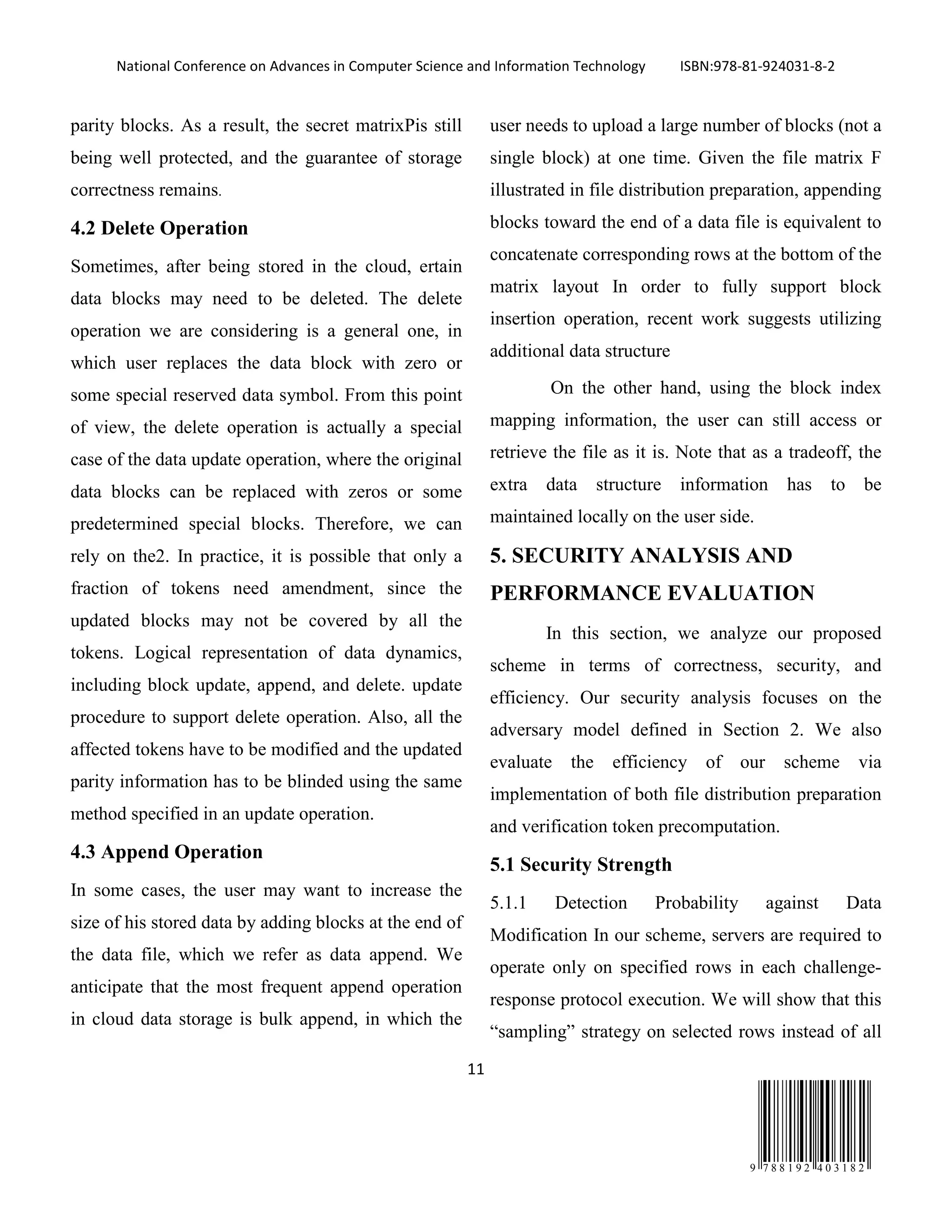 National Conference on Advances in Computer Science and Information Technology ISBN:978-81-924031-8-2
11
9 7 8 8 1 9 2 4 0 3 1 8 2
parity blocks. As a result, the secret matrixPis still
being well protected, and the guarantee of storage
correctness remains.
4.2 Delete Operation
Sometimes, after being stored in the cloud, ertain
data blocks may need to be deleted. The delete
operation we are considering is a general one, in
which user replaces the data block with zero or
some special reserved data symbol. From this point
of view, the delete operation is actually a special
case of the data update operation, where the original
data blocks can be replaced with zeros or some
predetermined special blocks. Therefore, we can
rely on the2. In practice, it is possible that only a
fraction of tokens need amendment, since the
updated blocks may not be covered by all the
tokens. Logical representation of data dynamics,
including block update, append, and delete. update
procedure to support delete operation. Also, all the
affected tokens have to be modified and the updated
parity information has to be blinded using the same
method specified in an update operation.
4.3 Append Operation
In some cases, the user may want to increase the
size of his stored data by adding blocks at the end of
the data file, which we refer as data append. We
anticipate that the most frequent append operation
in cloud data storage is bulk append, in which the
user needs to upload a large number of blocks (not a
single block) at one time. Given the file matrix F
illustrated in file distribution preparation, appending
blocks toward the end of a data file is equivalent to
concatenate corresponding rows at the bottom of the
matrix layout In order to fully support block
insertion operation, recent work suggests utilizing
additional data structure
On the other hand, using the block index
mapping information, the user can still access or
retrieve the file as it is. Note that as a tradeoff, the
extra data structure information has to be
maintained locally on the user side.
5. SECURITY ANALYSIS AND
PERFORMANCE EVALUATION
In this section, we analyze our proposed
scheme in terms of correctness, security, and
efficiency. Our security analysis focuses on the
adversary model defined in Section 2. We also
evaluate the efficiency of our scheme via
implementation of both file distribution preparation
and verification token precomputation.
5.1 Security Strength
5.1.1 Detection Probability against Data
Modification In our scheme, servers are required to
operate only on specified rows in each challenge-
response protocol execution. We will show that this
“sampling” strategy on selected rows instead of all
 