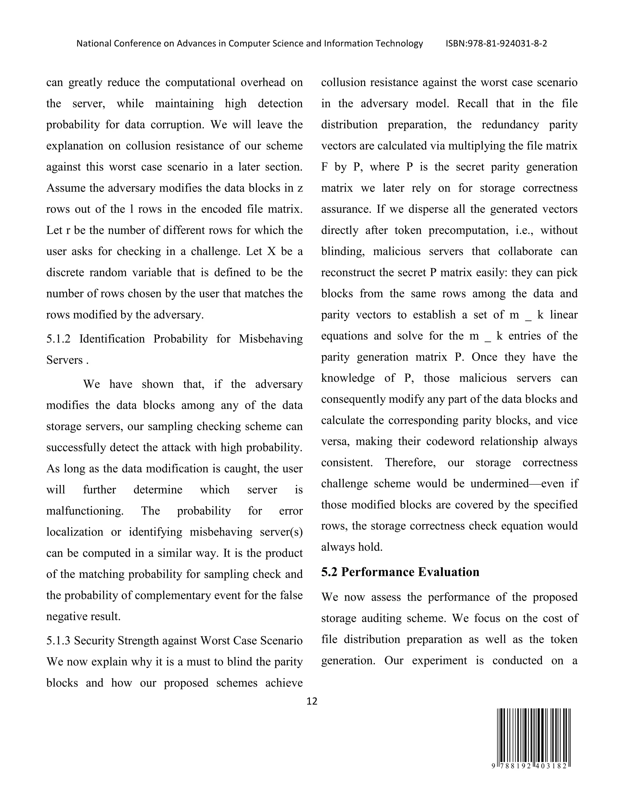 National Conference on Advances in Computer Science and Information Technology ISBN:978-81-924031-8-2
12
9 7 8 8 1 9 2 4 0 3 1 8 2
can greatly reduce the computational overhead on
the server, while maintaining high detection
probability for data corruption. We will leave the
explanation on collusion resistance of our scheme
against this worst case scenario in a later section.
Assume the adversary modifies the data blocks in z
rows out of the l rows in the encoded file matrix.
Let r be the number of different rows for which the
user asks for checking in a challenge. Let X be a
discrete random variable that is defined to be the
number of rows chosen by the user that matches the
rows modified by the adversary.
5.1.2 Identification Probability for Misbehaving
Servers .
We have shown that, if the adversary
modifies the data blocks among any of the data
storage servers, our sampling checking scheme can
successfully detect the attack with high probability.
As long as the data modification is caught, the user
will further determine which server is
malfunctioning. The probability for error
localization or identifying misbehaving server(s)
can be computed in a similar way. It is the product
of the matching probability for sampling check and
the probability of complementary event for the false
negative result.
5.1.3 Security Strength against Worst Case Scenario
We now explain why it is a must to blind the parity
blocks and how our proposed schemes achieve
collusion resistance against the worst case scenario
in the adversary model. Recall that in the file
distribution preparation, the redundancy parity
vectors are calculated via multiplying the file matrix
F by P, where P is the secret parity generation
matrix we later rely on for storage correctness
assurance. If we disperse all the generated vectors
directly after token precomputation, i.e., without
blinding, malicious servers that collaborate can
reconstruct the secret P matrix easily: they can pick
blocks from the same rows among the data and
parity vectors to establish a set of m _ k linear
equations and solve for the m _ k entries of the
parity generation matrix P. Once they have the
knowledge of P, those malicious servers can
consequently modify any part of the data blocks and
calculate the corresponding parity blocks, and vice
versa, making their codeword relationship always
consistent. Therefore, our storage correctness
challenge scheme would be undermined—even if
those modified blocks are covered by the specified
rows, the storage correctness check equation would
always hold.
5.2 Performance Evaluation
We now assess the performance of the proposed
storage auditing scheme. We focus on the cost of
file distribution preparation as well as the token
generation. Our experiment is conducted on a
 
