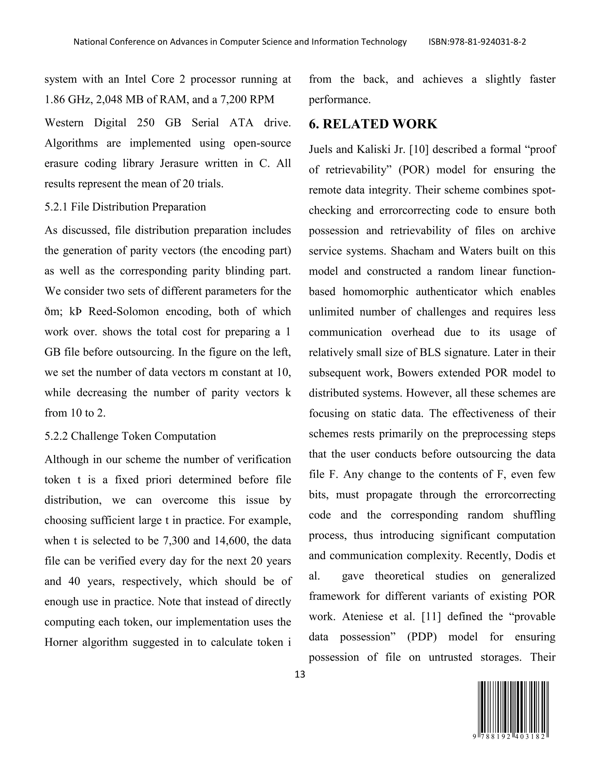 National Conference on Advances in Computer Science and Information Technology ISBN:978-81-924031-8-2
13
9 7 8 8 1 9 2 4 0 3 1 8 2
system with an Intel Core 2 processor running at
1.86 GHz, 2,048 MB of RAM, and a 7,200 RPM
Western Digital 250 GB Serial ATA drive.
Algorithms are implemented using open-source
erasure coding library Jerasure written in C. All
results represent the mean of 20 trials.
5.2.1 File Distribution Preparation
As discussed, file distribution preparation includes
the generation of parity vectors (the encoding part)
as well as the corresponding parity blinding part.
We consider two sets of different parameters for the
ðm; kÞ Reed-Solomon encoding, both of which
work over. shows the total cost for preparing a 1
GB file before outsourcing. In the figure on the left,
we set the number of data vectors m constant at 10,
while decreasing the number of parity vectors k
from 10 to 2.
5.2.2 Challenge Token Computation
Although in our scheme the number of verification
token t is a fixed priori determined before file
distribution, we can overcome this issue by
choosing sufficient large t in practice. For example,
when t is selected to be 7,300 and 14,600, the data
file can be verified every day for the next 20 years
and 40 years, respectively, which should be of
enough use in practice. Note that instead of directly
computing each token, our implementation uses the
Horner algorithm suggested in to calculate token i
from the back, and achieves a slightly faster
performance.
6. RELATED WORK
Juels and Kaliski Jr. [10] described a formal “proof
of retrievability” (POR) model for ensuring the
remote data integrity. Their scheme combines spot-
checking and errorcorrecting code to ensure both
possession and retrievability of files on archive
service systems. Shacham and Waters built on this
model and constructed a random linear function-
based homomorphic authenticator which enables
unlimited number of challenges and requires less
communication overhead due to its usage of
relatively small size of BLS signature. Later in their
subsequent work, Bowers extended POR model to
distributed systems. However, all these schemes are
focusing on static data. The effectiveness of their
schemes rests primarily on the preprocessing steps
that the user conducts before outsourcing the data
file F. Any change to the contents of F, even few
bits, must propagate through the errorcorrecting
code and the corresponding random shuffling
process, thus introducing significant computation
and communication complexity. Recently, Dodis et
al. gave theoretical studies on generalized
framework for different variants of existing POR
work. Ateniese et al. [11] defined the “provable
data possession” (PDP) model for ensuring
possession of file on untrusted storages. Their
 