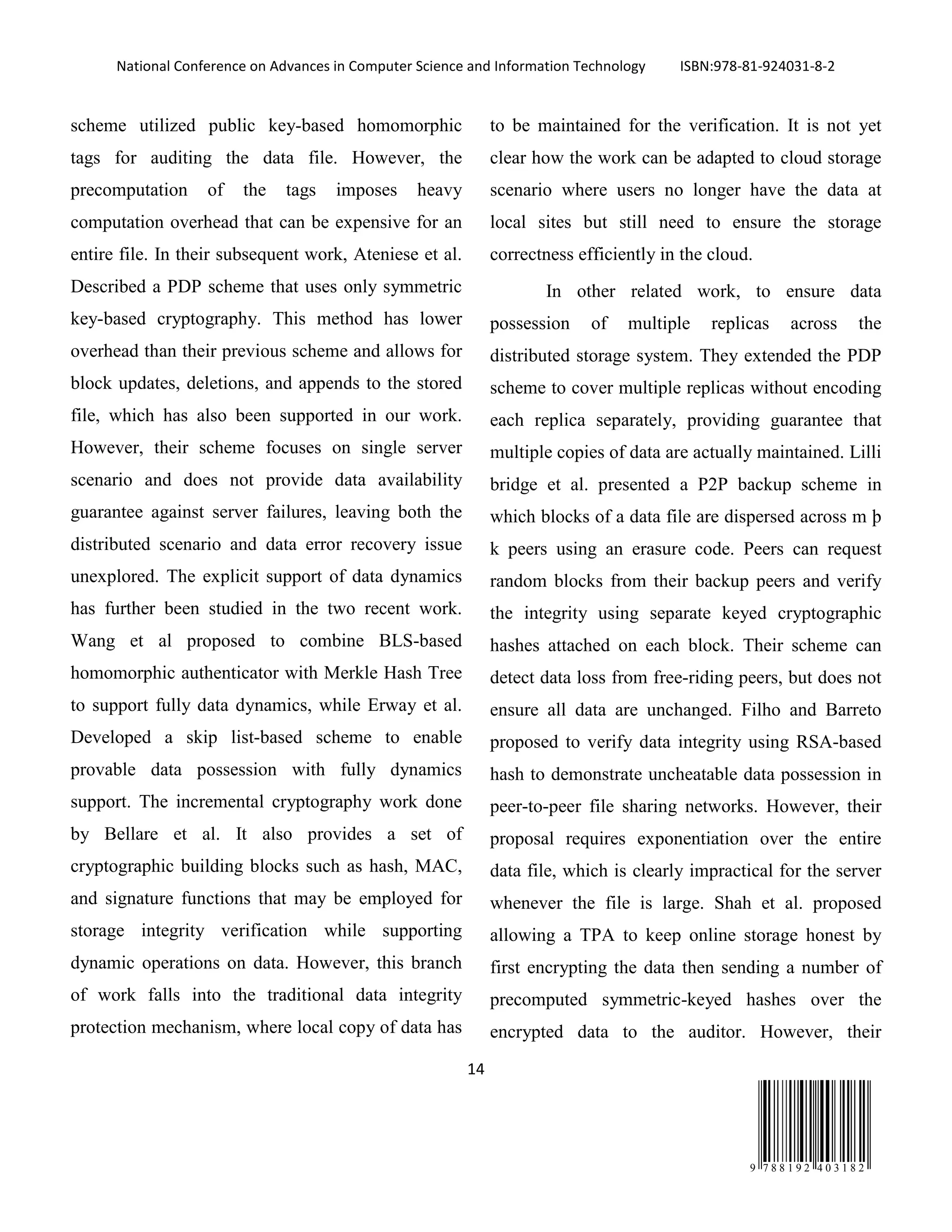 National Conference on Advances in Computer Science and Information Technology ISBN:978-81-924031-8-2
14
9 7 8 8 1 9 2 4 0 3 1 8 2
scheme utilized public key-based homomorphic
tags for auditing the data file. However, the
precomputation of the tags imposes heavy
computation overhead that can be expensive for an
entire file. In their subsequent work, Ateniese et al.
Described a PDP scheme that uses only symmetric
key-based cryptography. This method has lower
overhead than their previous scheme and allows for
block updates, deletions, and appends to the stored
file, which has also been supported in our work.
However, their scheme focuses on single server
scenario and does not provide data availability
guarantee against server failures, leaving both the
distributed scenario and data error recovery issue
unexplored. The explicit support of data dynamics
has further been studied in the two recent work.
Wang et al proposed to combine BLS-based
homomorphic authenticator with Merkle Hash Tree
to support fully data dynamics, while Erway et al.
Developed a skip list-based scheme to enable
provable data possession with fully dynamics
support. The incremental cryptography work done
by Bellare et al. It also provides a set of
cryptographic building blocks such as hash, MAC,
and signature functions that may be employed for
storage integrity verification while supporting
dynamic operations on data. However, this branch
of work falls into the traditional data integrity
protection mechanism, where local copy of data has
to be maintained for the verification. It is not yet
clear how the work can be adapted to cloud storage
scenario where users no longer have the data at
local sites but still need to ensure the storage
correctness efficiently in the cloud.
In other related work, to ensure data
possession of multiple replicas across the
distributed storage system. They extended the PDP
scheme to cover multiple replicas without encoding
each replica separately, providing guarantee that
multiple copies of data are actually maintained. Lilli
bridge et al. presented a P2P backup scheme in
which blocks of a data file are dispersed across m þ
k peers using an erasure code. Peers can request
random blocks from their backup peers and verify
the integrity using separate keyed cryptographic
hashes attached on each block. Their scheme can
detect data loss from free-riding peers, but does not
ensure all data are unchanged. Filho and Barreto
proposed to verify data integrity using RSA-based
hash to demonstrate uncheatable data possession in
peer-to-peer file sharing networks. However, their
proposal requires exponentiation over the entire
data file, which is clearly impractical for the server
whenever the file is large. Shah et al. proposed
allowing a TPA to keep online storage honest by
first encrypting the data then sending a number of
precomputed symmetric-keyed hashes over the
encrypted data to the auditor. However, their
 