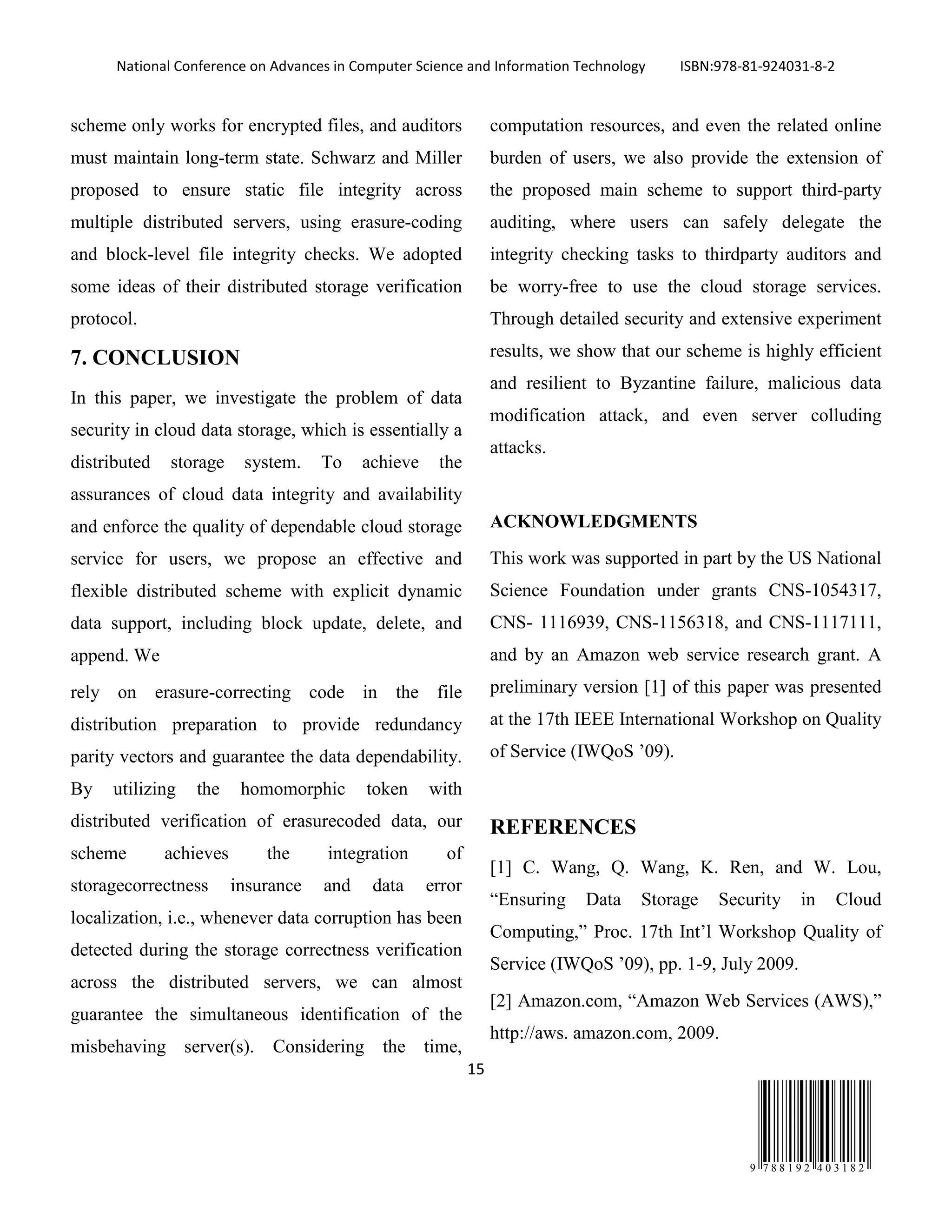 National Conference on Advances in Computer Science and Information Technology ISBN:978-81-924031-8-2
15
9 7 8 8 1 9 2 4 0 3 1 8 2
scheme only works for encrypted files, and auditors
must maintain long-term state. Schwarz and Miller
proposed to ensure static file integrity across
multiple distributed servers, using erasure-coding
and block-level file integrity checks. We adopted
some ideas of their distributed storage verification
protocol.
7. CONCLUSION
In this paper, we investigate the problem of data
security in cloud data storage, which is essentially a
distributed storage system. To achieve the
assurances of cloud data integrity and availability
and enforce the quality of dependable cloud storage
service for users, we propose an effective and
flexible distributed scheme with explicit dynamic
data support, including block update, delete, and
append. We
rely on erasure-correcting code in the file
distribution preparation to provide redundancy
parity vectors and guarantee the data dependability.
By utilizing the homomorphic token with
distributed verification of erasurecoded data, our
scheme achieves the integration of
storagecorrectness insurance and data error
localization, i.e., whenever data corruption has been
detected during the storage correctness verification
across the distributed servers, we can almost
guarantee the simultaneous identification of the
misbehaving server(s). Considering the time,
computation resources, and even the related online
burden of users, we also provide the extension of
the proposed main scheme to support third-party
auditing, where users can safely delegate the
integrity checking tasks to thirdparty auditors and
be worry-free to use the cloud storage services.
Through detailed security and extensive experiment
results, we show that our scheme is highly efficient
and resilient to Byzantine failure, malicious data
modification attack, and even server colluding
attacks.
ACKNOWLEDGMENTS
This work was supported in part by the US National
Science Foundation under grants CNS-1054317,
CNS- 1116939, CNS-1156318, and CNS-1117111,
and by an Amazon web service research grant. A
preliminary version [1] of this paper was presented
at the 17th IEEE International Workshop on Quality
of Service (IWQoS ’09).
REFERENCES
[1] C. Wang, Q. Wang, K. Ren, and W. Lou,
“Ensuring Data Storage Security in Cloud
Computing,” Proc. 17th Int’l Workshop Quality of
Service (IWQoS ’09), pp. 1-9, July 2009.
[2] Amazon.com, “Amazon Web Services (AWS),”
http://aws. amazon.com, 2009.
 
