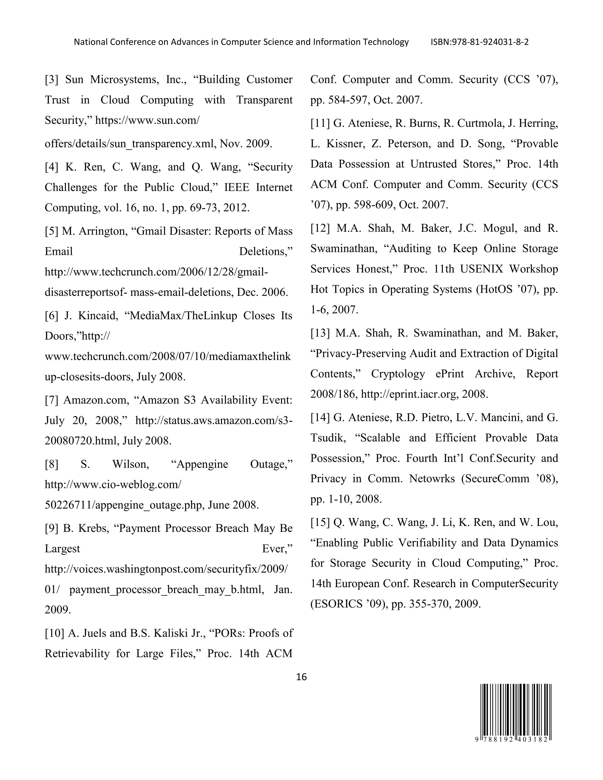 National Conference on Advances in Computer Science and Information Technology ISBN:978-81-924031-8-2
16
9 7 8 8 1 9 2 4 0 3 1 8 2
[3] Sun Microsystems, Inc., “Building Customer
Trust in Cloud Computing with Transparent
Security,” https://www.sun.com/
offers/details/sun_transparency.xml, Nov. 2009.
[4] K. Ren, C. Wang, and Q. Wang, “Security
Challenges for the Public Cloud,” IEEE Internet
Computing, vol. 16, no. 1, pp. 69-73, 2012.
[5] M. Arrington, “Gmail Disaster: Reports of Mass
Email Deletions,”
http://www.techcrunch.com/2006/12/28/gmail-
disasterreportsof- mass-email-deletions, Dec. 2006.
[6] J. Kincaid, “MediaMax/TheLinkup Closes Its
Doors,”http://
www.techcrunch.com/2008/07/10/mediamaxthelink
up-closesits-doors, July 2008.
[7] Amazon.com, “Amazon S3 Availability Event:
July 20, 2008,” http://status.aws.amazon.com/s3-
20080720.html, July 2008.
[8] S. Wilson, “Appengine Outage,”
http://www.cio-weblog.com/
50226711/appengine_outage.php, June 2008.
[9] B. Krebs, “Payment Processor Breach May Be
Largest Ever,”
http://voices.washingtonpost.com/securityfix/2009/
01/ payment_processor_breach_may_b.html, Jan.
2009.
[10] A. Juels and B.S. Kaliski Jr., “PORs: Proofs of
Retrievability for Large Files,” Proc. 14th ACM
Conf. Computer and Comm. Security (CCS ’07),
pp. 584-597, Oct. 2007.
[11] G. Ateniese, R. Burns, R. Curtmola, J. Herring,
L. Kissner, Z. Peterson, and D. Song, “Provable
Data Possession at Untrusted Stores,” Proc. 14th
ACM Conf. Computer and Comm. Security (CCS
’07), pp. 598-609, Oct. 2007.
[12] M.A. Shah, M. Baker, J.C. Mogul, and R.
Swaminathan, “Auditing to Keep Online Storage
Services Honest,” Proc. 11th USENIX Workshop
Hot Topics in Operating Systems (HotOS ’07), pp.
1-6, 2007.
[13] M.A. Shah, R. Swaminathan, and M. Baker,
“Privacy-Preserving Audit and Extraction of Digital
Contents,” Cryptology ePrint Archive, Report
2008/186, http://eprint.iacr.org, 2008.
[14] G. Ateniese, R.D. Pietro, L.V. Mancini, and G.
Tsudik, “Scalable and Efficient Provable Data
Possession,” Proc. Fourth Int’l Conf.Security and
Privacy in Comm. Netowrks (SecureComm ’08),
pp. 1-10, 2008.
[15] Q. Wang, C. Wang, J. Li, K. Ren, and W. Lou,
“Enabling Public Verifiability and Data Dynamics
for Storage Security in Cloud Computing,” Proc.
14th European Conf. Research in ComputerSecurity
(ESORICS ’09), pp. 355-370, 2009.
 