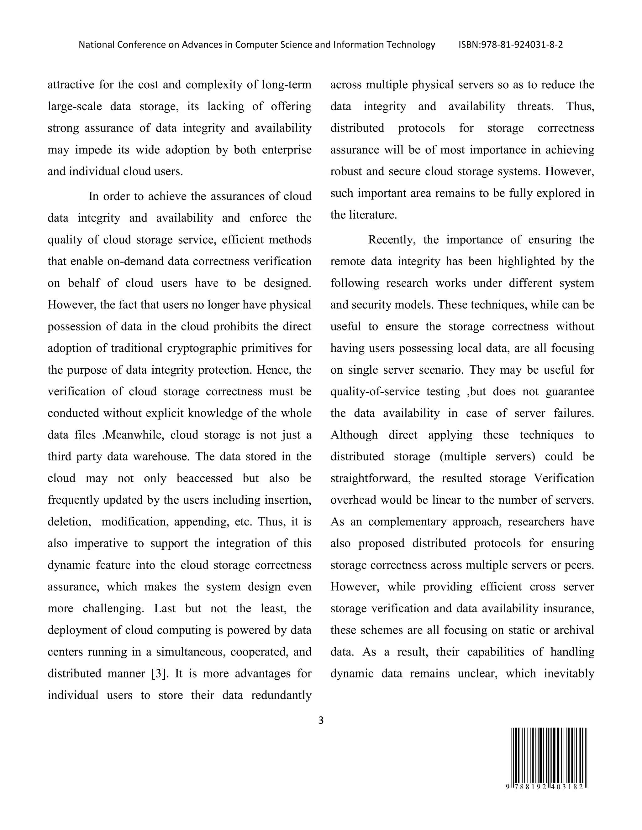 National Conference on Advances in Computer Science and Information Technology ISBN:978-81-924031-8-2
3
9 7 8 8 1 9 2 4 0 3 1 8 2
attractive for the cost and complexity of long-term
large-scale data storage, its lacking of offering
strong assurance of data integrity and availability
may impede its wide adoption by both enterprise
and individual cloud users.
In order to achieve the assurances of cloud
data integrity and availability and enforce the
quality of cloud storage service, efficient methods
that enable on-demand data correctness verification
on behalf of cloud users have to be designed.
However, the fact that users no longer have physical
possession of data in the cloud prohibits the direct
adoption of traditional cryptographic primitives for
the purpose of data integrity protection. Hence, the
verification of cloud storage correctness must be
conducted without explicit knowledge of the whole
data files .Meanwhile, cloud storage is not just a
third party data warehouse. The data stored in the
cloud may not only beaccessed but also be
frequently updated by the users including insertion,
deletion, modification, appending, etc. Thus, it is
also imperative to support the integration of this
dynamic feature into the cloud storage correctness
assurance, which makes the system design even
more challenging. Last but not the least, the
deployment of cloud computing is powered by data
centers running in a simultaneous, cooperated, and
distributed manner [3]. It is more advantages for
individual users to store their data redundantly
across multiple physical servers so as to reduce the
data integrity and availability threats. Thus,
distributed protocols for storage correctness
assurance will be of most importance in achieving
robust and secure cloud storage systems. However,
such important area remains to be fully explored in
the literature.
Recently, the importance of ensuring the
remote data integrity has been highlighted by the
following research works under different system
and security models. These techniques, while can be
useful to ensure the storage correctness without
having users possessing local data, are all focusing
on single server scenario. They may be useful for
quality-of-service testing ,but does not guarantee
the data availability in case of server failures.
Although direct applying these techniques to
distributed storage (multiple servers) could be
straightforward, the resulted storage Verification
overhead would be linear to the number of servers.
As an complementary approach, researchers have
also proposed distributed protocols for ensuring
storage correctness across multiple servers or peers.
However, while providing efficient cross server
storage verification and data availability insurance,
these schemes are all focusing on static or archival
data. As a result, their capabilities of handling
dynamic data remains unclear, which inevitably
 