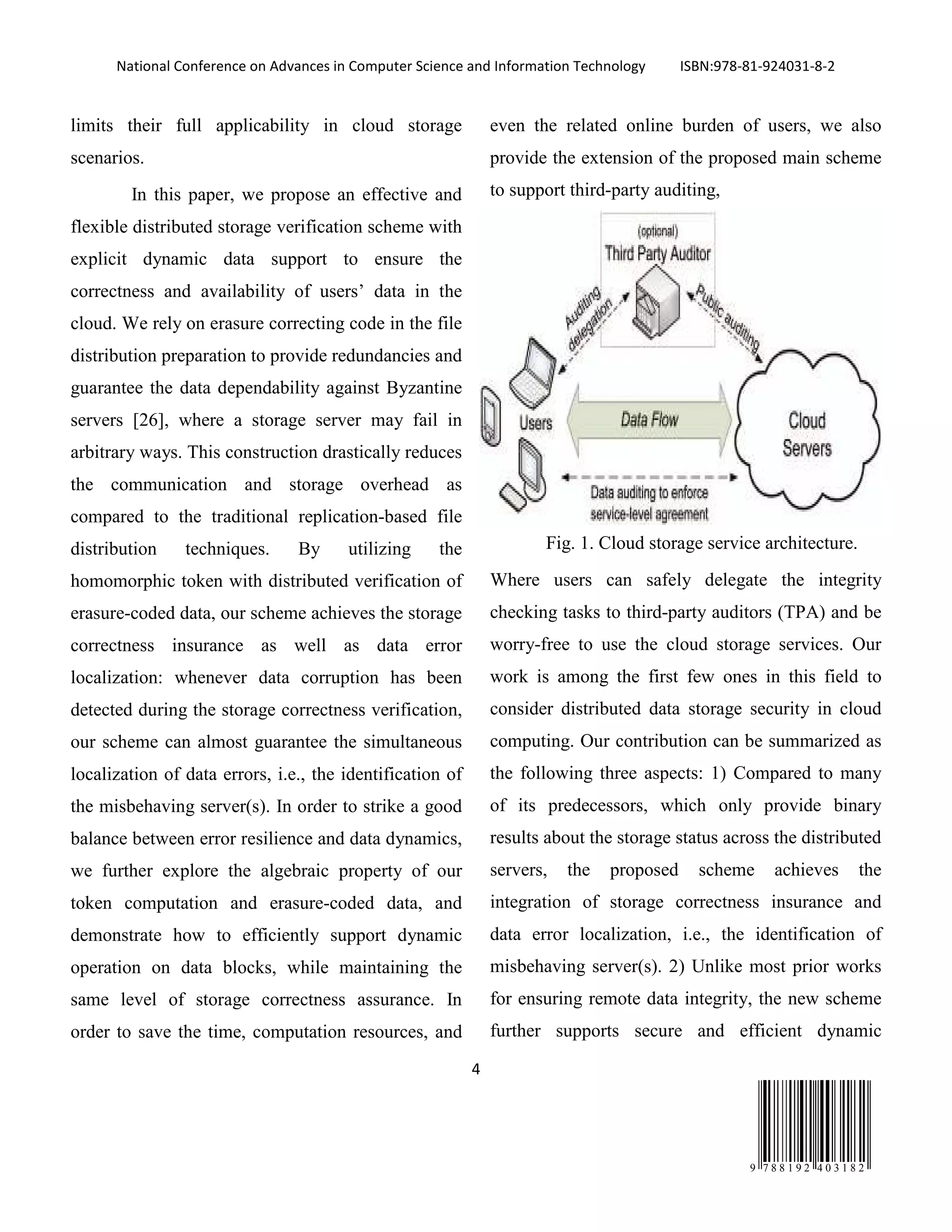 National Conference on Advances in Computer Science and Information Technology ISBN:978-81-924031-8-2
4
9 7 8 8 1 9 2 4 0 3 1 8 2
limits their full applicability in cloud storage
scenarios.
In this paper, we propose an effective and
flexible distributed storage verification scheme with
explicit dynamic data support to ensure the
correctness and availability of users’ data in the
cloud. We rely on erasure correcting code in the file
distribution preparation to provide redundancies and
guarantee the data dependability against Byzantine
servers [26], where a storage server may fail in
arbitrary ways. This construction drastically reduces
the communication and storage overhead as
compared to the traditional replication-based file
distribution techniques. By utilizing the
homomorphic token with distributed verification of
erasure-coded data, our scheme achieves the storage
correctness insurance as well as data error
localization: whenever data corruption has been
detected during the storage correctness verification,
our scheme can almost guarantee the simultaneous
localization of data errors, i.e., the identification of
the misbehaving server(s). In order to strike a good
balance between error resilience and data dynamics,
we further explore the algebraic property of our
token computation and erasure-coded data, and
demonstrate how to efficiently support dynamic
operation on data blocks, while maintaining the
same level of storage correctness assurance. In
order to save the time, computation resources, and
even the related online burden of users, we also
provide the extension of the proposed main scheme
to support third-party auditing,
Fig. 1. Cloud storage service architecture.
Where users can safely delegate the integrity
checking tasks to third-party auditors (TPA) and be
worry-free to use the cloud storage services. Our
work is among the first few ones in this field to
consider distributed data storage security in cloud
computing. Our contribution can be summarized as
the following three aspects: 1) Compared to many
of its predecessors, which only provide binary
results about the storage status across the distributed
servers, the proposed scheme achieves the
integration of storage correctness insurance and
data error localization, i.e., the identification of
misbehaving server(s). 2) Unlike most prior works
for ensuring remote data integrity, the new scheme
further supports secure and efficient dynamic
 