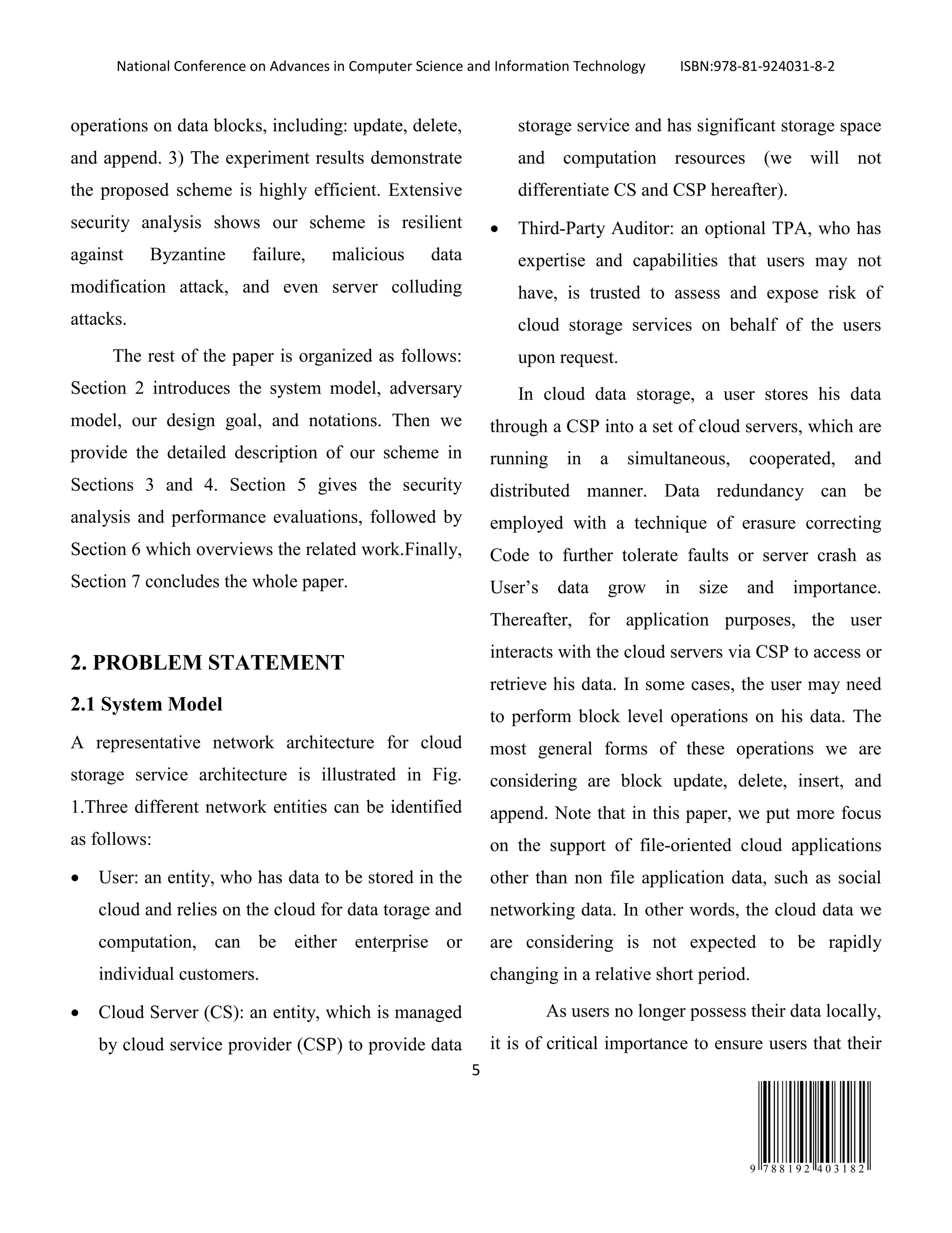 National Conference on Advances in Computer Science and Information Technology ISBN:978-81-924031-8-2
5
9 7 8 8 1 9 2 4 0 3 1 8 2
operations on data blocks, including: update, delete,
and append. 3) The experiment results demonstrate
the proposed scheme is highly efficient. Extensive
security analysis shows our scheme is resilient
against Byzantine failure, malicious data
modification attack, and even server colluding
attacks.
The rest of the paper is organized as follows:
Section 2 introduces the system model, adversary
model, our design goal, and notations. Then we
provide the detailed description of our scheme in
Sections 3 and 4. Section 5 gives the security
analysis and performance evaluations, followed by
Section 6 which overviews the related work.Finally,
Section 7 concludes the whole paper.
2. PROBLEM STATEMENT
2.1 System Model
A representative network architecture for cloud
storage service architecture is illustrated in Fig.
1.Three different network entities can be identified
as follows:
• User: an entity, who has data to be stored in the
cloud and relies on the cloud for data torage and
computation, can be either enterprise or
individual customers.
• Cloud Server (CS): an entity, which is managed
by cloud service provider (CSP) to provide data
storage service and has significant storage space
and computation resources (we will not
differentiate CS and CSP hereafter).
• Third-Party Auditor: an optional TPA, who has
expertise and capabilities that users may not
have, is trusted to assess and expose risk of
cloud storage services on behalf of the users
upon request.
In cloud data storage, a user stores his data
through a CSP into a set of cloud servers, which are
running in a simultaneous, cooperated, and
distributed manner. Data redundancy can be
employed with a technique of erasure correcting
Code to further tolerate faults or server crash as
User’s data grow in size and importance.
Thereafter, for application purposes, the user
interacts with the cloud servers via CSP to access or
retrieve his data. In some cases, the user may need
to perform block level operations on his data. The
most general forms of these operations we are
considering are block update, delete, insert, and
append. Note that in this paper, we put more focus
on the support of file-oriented cloud applications
other than non file application data, such as social
networking data. In other words, the cloud data we
are considering is not expected to be rapidly
changing in a relative short period.
As users no longer possess their data locally,
it is of critical importance to ensure users that their
 