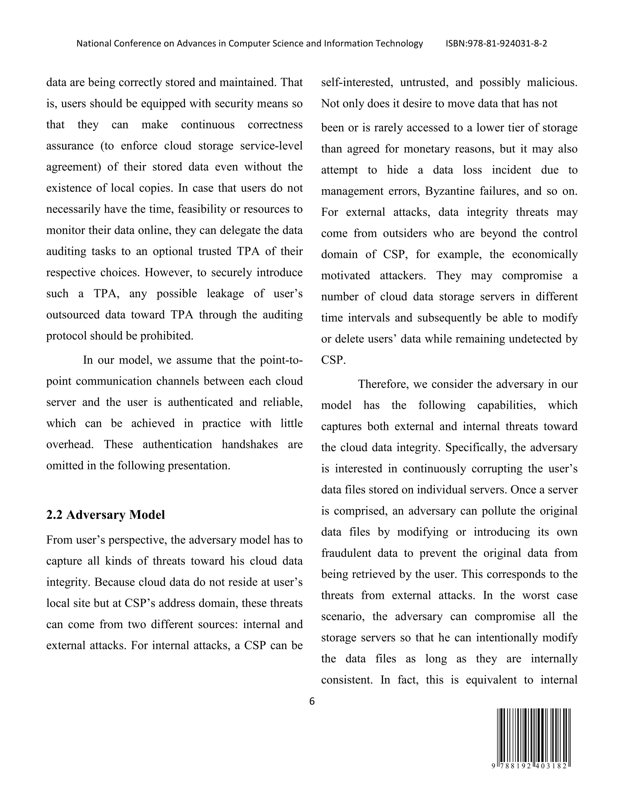 National Conference on Advances in Computer Science and Information Technology ISBN:978-81-924031-8-2
6
9 7 8 8 1 9 2 4 0 3 1 8 2
data are being correctly stored and maintained. That
is, users should be equipped with security means so
that they can make continuous correctness
assurance (to enforce cloud storage service-level
agreement) of their stored data even without the
existence of local copies. In case that users do not
necessarily have the time, feasibility or resources to
monitor their data online, they can delegate the data
auditing tasks to an optional trusted TPA of their
respective choices. However, to securely introduce
such a TPA, any possible leakage of user’s
outsourced data toward TPA through the auditing
protocol should be prohibited.
In our model, we assume that the point-to-
point communication channels between each cloud
server and the user is authenticated and reliable,
which can be achieved in practice with little
overhead. These authentication handshakes are
omitted in the following presentation.
2.2 Adversary Model
From user’s perspective, the adversary model has to
capture all kinds of threats toward his cloud data
integrity. Because cloud data do not reside at user’s
local site but at CSP’s address domain, these threats
can come from two different sources: internal and
external attacks. For internal attacks, a CSP can be
self-interested, untrusted, and possibly malicious.
Not only does it desire to move data that has not
been or is rarely accessed to a lower tier of storage
than agreed for monetary reasons, but it may also
attempt to hide a data loss incident due to
management errors, Byzantine failures, and so on.
For external attacks, data integrity threats may
come from outsiders who are beyond the control
domain of CSP, for example, the economically
motivated attackers. They may compromise a
number of cloud data storage servers in different
time intervals and subsequently be able to modify
or delete users’ data while remaining undetected by
CSP.
Therefore, we consider the adversary in our
model has the following capabilities, which
captures both external and internal threats toward
the cloud data integrity. Specifically, the adversary
is interested in continuously corrupting the user’s
data files stored on individual servers. Once a server
is comprised, an adversary can pollute the original
data files by modifying or introducing its own
fraudulent data to prevent the original data from
being retrieved by the user. This corresponds to the
threats from external attacks. In the worst case
scenario, the adversary can compromise all the
storage servers so that he can intentionally modify
the data files as long as they are internally
consistent. In fact, this is equivalent to internal
 