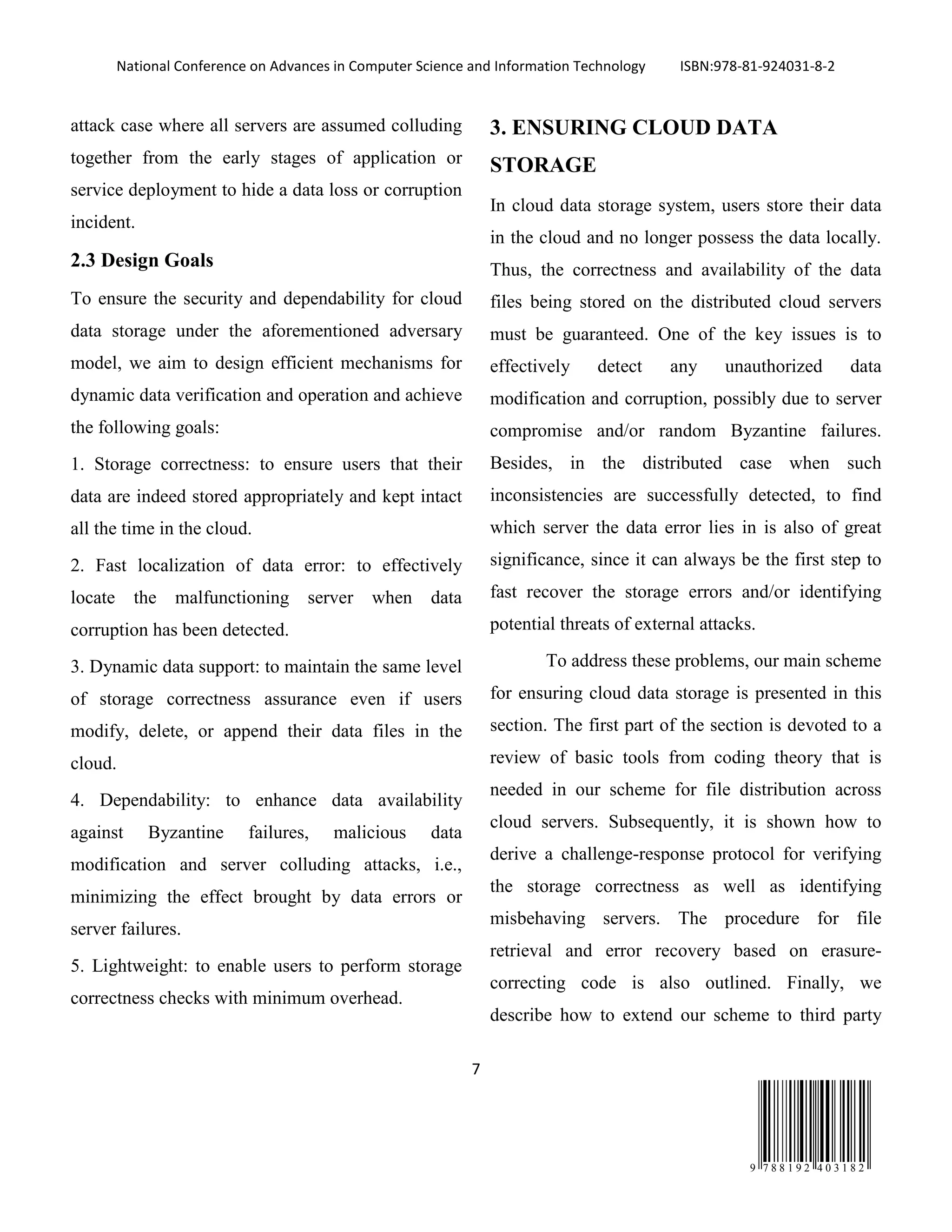 National Conference on Advances in Computer Science and Information Technology ISBN:978-81-924031-8-2
7
9 7 8 8 1 9 2 4 0 3 1 8 2
attack case where all servers are assumed colluding
together from the early stages of application or
service deployment to hide a data loss or corruption
incident.
2.3 Design Goals
To ensure the security and dependability for cloud
data storage under the aforementioned adversary
model, we aim to design efficient mechanisms for
dynamic data verification and operation and achieve
the following goals:
1. Storage correctness: to ensure users that their
data are indeed stored appropriately and kept intact
all the time in the cloud.
2. Fast localization of data error: to effectively
locate the malfunctioning server when data
corruption has been detected.
3. Dynamic data support: to maintain the same level
of storage correctness assurance even if users
modify, delete, or append their data files in the
cloud.
4. Dependability: to enhance data availability
against Byzantine failures, malicious data
modification and server colluding attacks, i.e.,
minimizing the effect brought by data errors or
server failures.
5. Lightweight: to enable users to perform storage
correctness checks with minimum overhead.
3. ENSURING CLOUD DATA
STORAGE
In cloud data storage system, users store their data
in the cloud and no longer possess the data locally.
Thus, the correctness and availability of the data
files being stored on the distributed cloud servers
must be guaranteed. One of the key issues is to
effectively detect any unauthorized data
modification and corruption, possibly due to server
compromise and/or random Byzantine failures.
Besides, in the distributed case when such
inconsistencies are successfully detected, to find
which server the data error lies in is also of great
significance, since it can always be the first step to
fast recover the storage errors and/or identifying
potential threats of external attacks.
To address these problems, our main scheme
for ensuring cloud data storage is presented in this
section. The first part of the section is devoted to a
review of basic tools from coding theory that is
needed in our scheme for file distribution across
cloud servers. Subsequently, it is shown how to
derive a challenge-response protocol for verifying
the storage correctness as well as identifying
misbehaving servers. The procedure for file
retrieval and error recovery based on erasure-
correcting code is also outlined. Finally, we
describe how to extend our scheme to third party
 