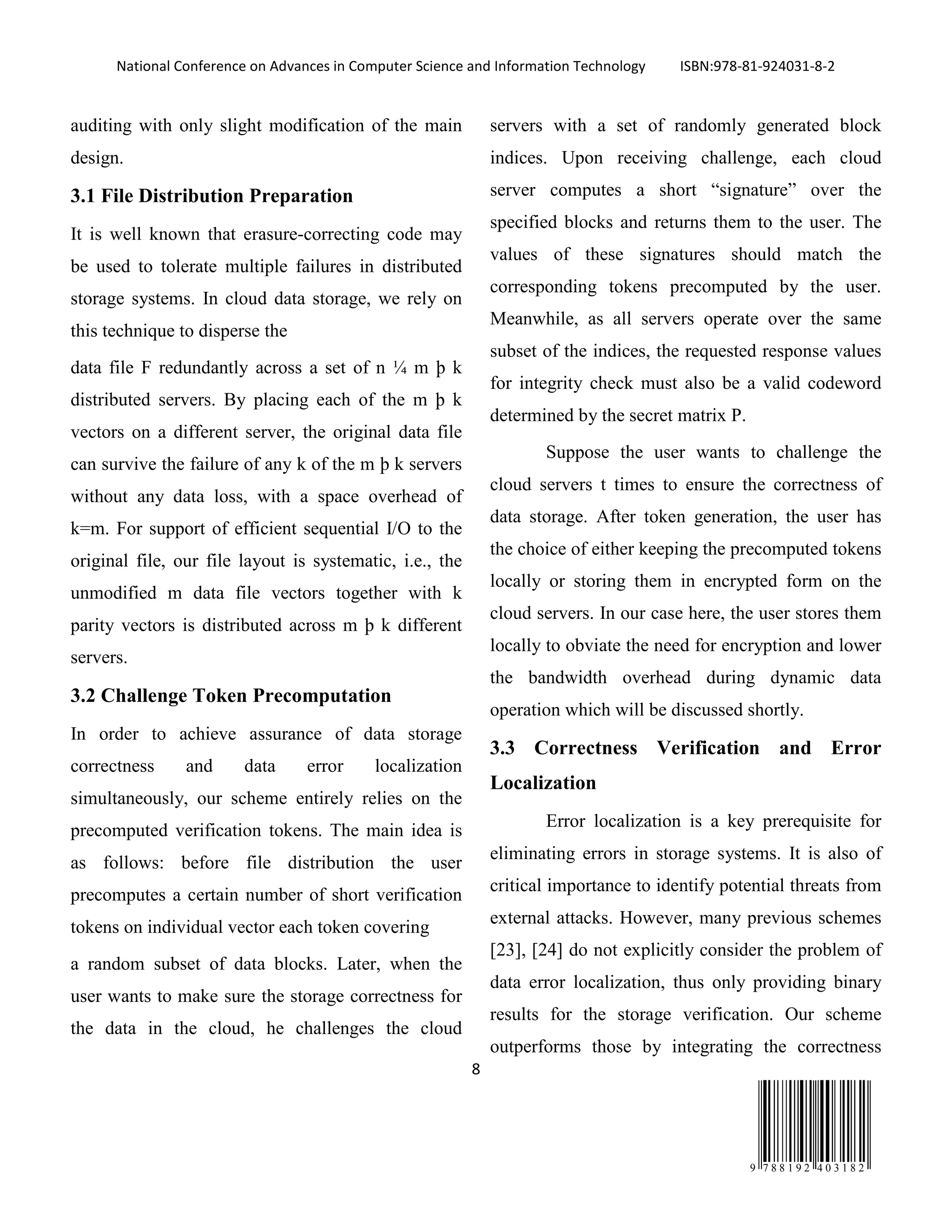 National Conference on Advances in Computer Science and Information Technology ISBN:978-81-924031-8-2
8
9 7 8 8 1 9 2 4 0 3 1 8 2
auditing with only slight modification of the main
design.
3.1 File Distribution Preparation
It is well known that erasure-correcting code may
be used to tolerate multiple failures in distributed
storage systems. In cloud data storage, we rely on
this technique to disperse the
data file F redundantly across a set of n ¼ m þ k
distributed servers. By placing each of the m þ k
vectors on a different server, the original data file
can survive the failure of any k of the m þ k servers
without any data loss, with a space overhead of
k=m. For support of efficient sequential I/O to the
original file, our file layout is systematic, i.e., the
unmodified m data file vectors together with k
parity vectors is distributed across m þ k different
servers.
3.2 Challenge Token Precomputation
In order to achieve assurance of data storage
correctness and data error localization
simultaneously, our scheme entirely relies on the
precomputed verification tokens. The main idea is
as follows: before file distribution the user
precomputes a certain number of short verification
tokens on individual vector each token covering
a random subset of data blocks. Later, when the
user wants to make sure the storage correctness for
the data in the cloud, he challenges the cloud
servers with a set of randomly generated block
indices. Upon receiving challenge, each cloud
server computes a short “signature” over the
specified blocks and returns them to the user. The
values of these signatures should match the
corresponding tokens precomputed by the user.
Meanwhile, as all servers operate over the same
subset of the indices, the requested response values
for integrity check must also be a valid codeword
determined by the secret matrix P.
Suppose the user wants to challenge the
cloud servers t times to ensure the correctness of
data storage. After token generation, the user has
the choice of either keeping the precomputed tokens
locally or storing them in encrypted form on the
cloud servers. In our case here, the user stores them
locally to obviate the need for encryption and lower
the bandwidth overhead during dynamic data
operation which will be discussed shortly.
3.3 Correctness Verification and Error
Localization
Error localization is a key prerequisite for
eliminating errors in storage systems. It is also of
critical importance to identify potential threats from
external attacks. However, many previous schemes
[23], [24] do not explicitly consider the problem of
data error localization, thus only providing binary
results for the storage verification. Our scheme
outperforms those by integrating the correctness
 