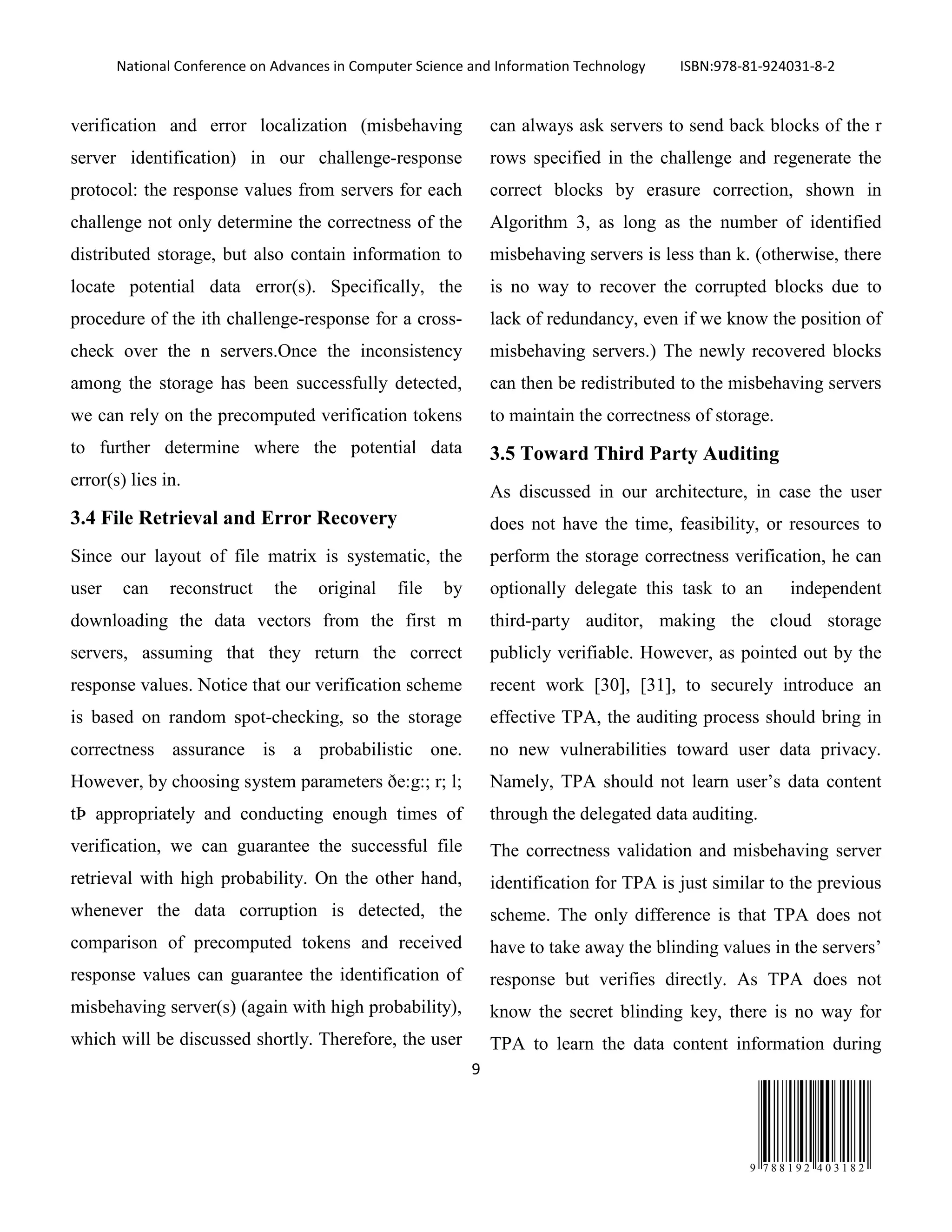 National Conference on Advances in Computer Science and Information Technology ISBN:978-81-924031-8-2
9
9 7 8 8 1 9 2 4 0 3 1 8 2
verification and error localization (misbehaving
server identification) in our challenge-response
protocol: the response values from servers for each
challenge not only determine the correctness of the
distributed storage, but also contain information to
locate potential data error(s). Specifically, the
procedure of the ith challenge-response for a cross-
check over the n servers.Once the inconsistency
among the storage has been successfully detected,
we can rely on the precomputed verification tokens
to further determine where the potential data
error(s) lies in.
3.4 File Retrieval and Error Recovery
Since our layout of file matrix is systematic, the
user can reconstruct the original file by
downloading the data vectors from the first m
servers, assuming that they return the correct
response values. Notice that our verification scheme
is based on random spot-checking, so the storage
correctness assurance is a probabilistic one.
However, by choosing system parameters ðe:g:; r; l;
tÞ appropriately and conducting enough times of
verification, we can guarantee the successful file
retrieval with high probability. On the other hand,
whenever the data corruption is detected, the
comparison of precomputed tokens and received
response values can guarantee the identification of
misbehaving server(s) (again with high probability),
which will be discussed shortly. Therefore, the user
can always ask servers to send back blocks of the r
rows specified in the challenge and regenerate the
correct blocks by erasure correction, shown in
Algorithm 3, as long as the number of identified
misbehaving servers is less than k. (otherwise, there
is no way to recover the corrupted blocks due to
lack of redundancy, even if we know the position of
misbehaving servers.) The newly recovered blocks
can then be redistributed to the misbehaving servers
to maintain the correctness of storage.
3.5 Toward Third Party Auditing
As discussed in our architecture, in case the user
does not have the time, feasibility, or resources to
perform the storage correctness verification, he can
optionally delegate this task to an independent
third-party auditor, making the cloud storage
publicly verifiable. However, as pointed out by the
recent work [30], [31], to securely introduce an
effective TPA, the auditing process should bring in
no new vulnerabilities toward user data privacy.
Namely, TPA should not learn user’s data content
through the delegated data auditing.
The correctness validation and misbehaving server
identification for TPA is just similar to the previous
scheme. The only difference is that TPA does not
have to take away the blinding values in the servers’
response but verifies directly. As TPA does not
know the secret blinding key, there is no way for
TPA to learn the data content information during
 