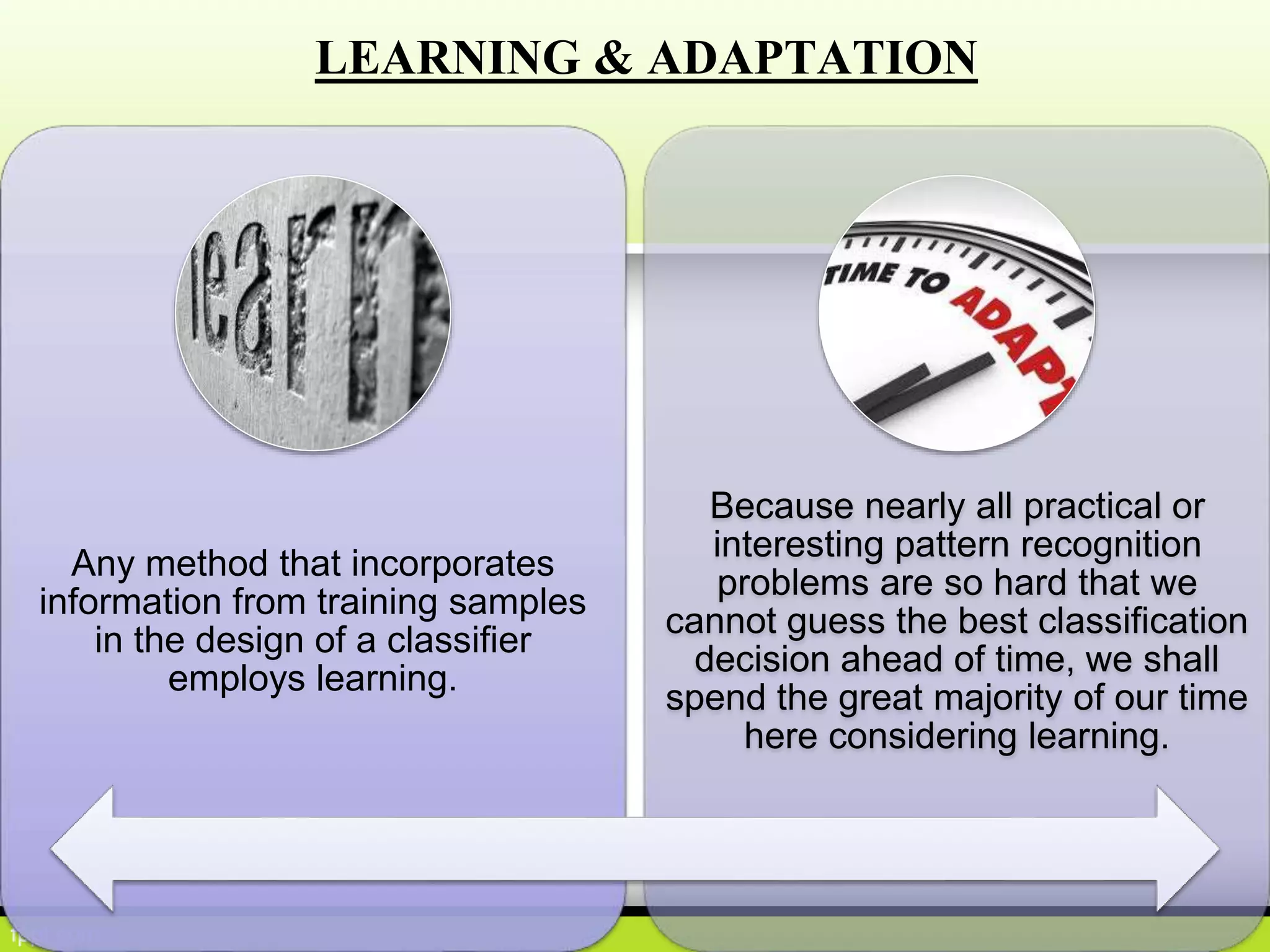 LEARNING & ADAPTATION
Any method that incorporates
information from training samples
in the design of a classifier
employs learning.
Because nearly all practical or
interesting pattern recognition
problems are so hard that we
cannot guess the best classification
decision ahead of time, we shall
spend the great majority of our time
here considering learning.
 