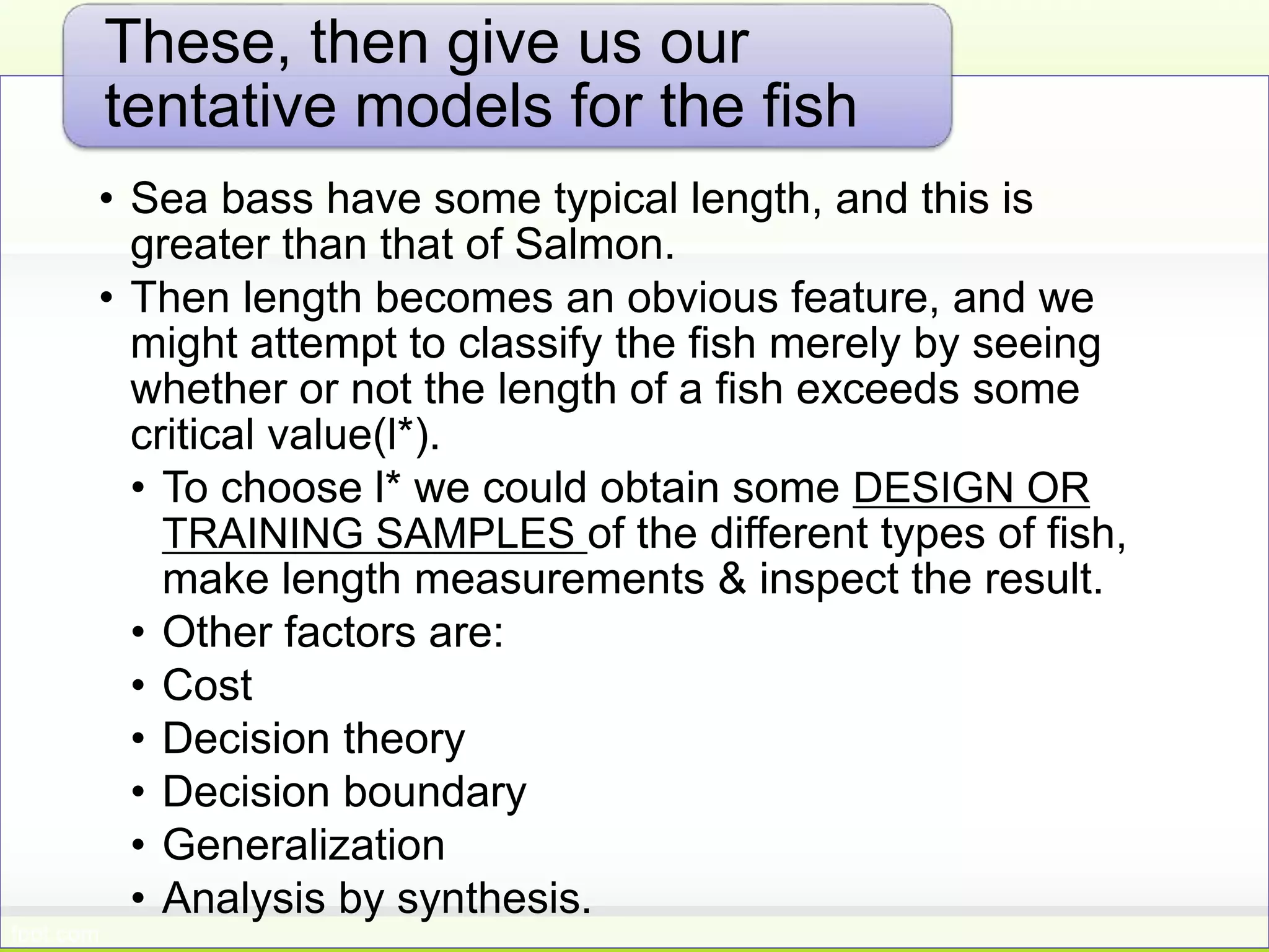 • Sea bass have some typical length, and this is
greater than that of Salmon.
• Then length becomes an obvious feature, and we
might attempt to classify the fish merely by seeing
whether or not the length of a fish exceeds some
critical value(l*).
• To choose l* we could obtain some DESIGN OR
TRAINING SAMPLES of the different types of fish,
make length measurements & inspect the result.
• Other factors are:
• Cost
• Decision theory
• Decision boundary
• Generalization
• Analysis by synthesis.
These, then give us our
tentative models for the fish
 