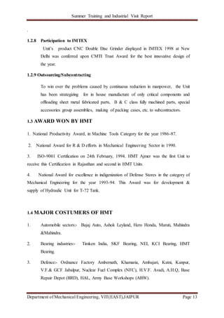 Summer Training and Industrial Visit Report
Department of Mechanical Engineering, VIT(EAST),JAIPUR Page 13
.
1.2.8 Participation to IMTEX
Unit’s product CNC Double Disc Grinder displayed in IMTEX 1998 at New
Delhi was conferred upon CMTI Trust Award for the best innovative design of
the year.
1.2.9 Outsourcing/Subcontracting
To win over the problems caused by continuous reduction in manpower, the Unit
has been strategizing for in house manufacture of only critical components and
offloading sheet metal fabricated parts, B & C class fully machined parts, special
accessories group assemblies, making of packing cases, etc. to subcontractors.
1.3 AWARD WON BY HMT
1. National Productivity Award, in Machine Tools Category for the year 1986-87.
2. National Award for R & D efforts in Mechanical Engineering Sector in 1990.
3. ISO-9001 Certification on 24th February, 1994. HMT Ajmer was the first Unit to
receive this Certification in Rajasthan and second in HMT Units.
4. National Award for excellence in indigenization of Defense Stores in the category of
Mechanical Engineering for the year 1993-94. This Award was for development &
supply of Hydraulic Unit for T-72 Tank.
1.4 MAJOR COSTUMERS OF HMT
1. Automobile sectors:- Bajaj Auto, Ashok Leyland, Hero Honda, Maruti, Mahindra
&Mahindra.
2. Bearing industries:- Timken India, SKF Bearing, NEI, KCI Bearing, HMT
Bearing.
3. Defence:- Ordnance Factory Ambernath, Khamaria, Ambajari, Katni, Kanpur,
V.F.& GCF Jabalpur, Nuclear Fuel Complex (NFC), H.V.F. Avadi, A.H.Q, Base
Repair Depot (BRD), HAL, Army Base Workshops (ABW).
 