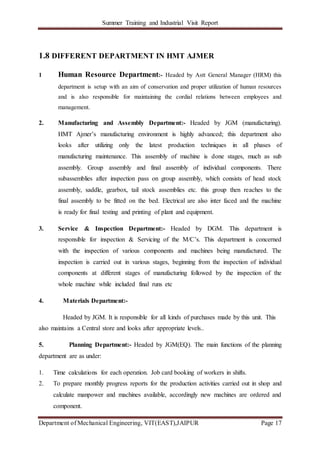 Summer Training and Industrial Visit Report
Department of Mechanical Engineering, VIT(EAST),JAIPUR Page 17
1.8 DIFFERENT DEPARTMENT IN HMT AJMER
1 Human Resource Department:- Headed by Astt General Manager (HRM) this
department is setup with an aim of conservation and proper utilization of human resources
and is also responsible for maintaining the cordial relations between employees and
management.
2. Manufacturing and Assembly Department:- Headed by JGM (manufacturing).
HMT Ajmer’s manufacturing environment is highly advanced; this department also
looks after utilizing only the latest production techniques in all phases of
manufacturing maintenance. This assembly of machine is done stages, much as sub
assembly. Group assembly and final assembly of individual components. There
subassemblies after inspection pass on group assembly, which consists of head stock
assembly, saddle, gearbox, tail stock assemblies etc. this group then reaches to the
final assembly to be fitted on the bed. Electrical are also inter faced and the machine
is ready for final testing and printing of plant and equipment.
3. Service & Inspection Department:- Headed by DGM. This department is
responsible for inspection & Servicing of the M/C’s. This department is concerned
with the inspection of various components and machines being manufactured. The
inspection is carried out in various stages, beginning from the inspection of individual
components at different stages of manufacturing followed by the inspection of the
whole machine while included final runs etc
4. Materials Department:-
Headed by JGM. It is responsible for all kinds of purchases made by this unit. This
also maintains a Central store and looks after appropriate levels..
5. Planning Department:- Headed by JGM(EQ). The main functions of the planning
department are as under:
1. Time calculations for each operation. Job card booking of workers in shifts.
2. To prepare monthly progress reports for the production activities carried out in shop and
calculate manpower and machines available, accordingly new machines are ordered and
component.
 