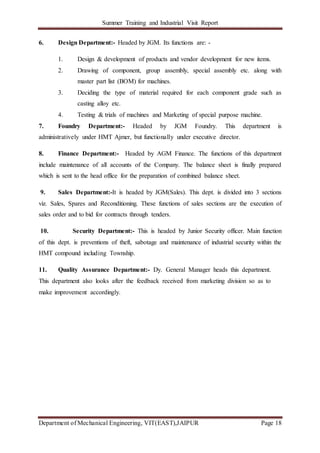 Summer Training and Industrial Visit Report
Department of Mechanical Engineering, VIT(EAST),JAIPUR Page 18
6. Design Department:- Headed by JGM. Its functions are: -
1. Design & development of products and vendor development for new items.
2. Drawing of component, group assembly, special assembly etc. along with
master part list (BOM) for machines.
3. Deciding the type of material required for each component grade such as
casting alloy etc.
4. Testing & trials of machines and Marketing of special purpose machine.
7. Foundry Department:- Headed by JGM Foundry. This department is
administratively under HMT Ajmer, but functionally under executive director.
8. Finance Department:- Headed by AGM Finance. The functions of this department
include maintenance of all accounts of the Company. The balance sheet is finally prepared
which is sent to the head office for the preparation of combined balance sheet.
9. Sales Department:-It is headed by JGM(Sales). This dept. is divided into 3 sections
viz. Sales, Spares and Reconditioning. These functions of sales sections are the execution of
sales order and to bid for contracts through tenders.
10. Security Department:- This is headed by Junior Security officer. Main function
of this dept. is preventions of theft, sabotage and maintenance of industrial security within the
HMT compound including Township.
11. Quality Assurance Department:- Dy. General Manager heads this department.
This department also looks after the feedback received from marketing division so as to
make improvement accordingly.
 