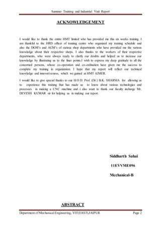 Summer Training and Industrial Visit Report
Department of Mechanical Engineering, VIT(EAST),JAIPUR Page 2
ACKNOWLEDGEMENT
I would like to thank the entire HMT limited who has provided me this six weeks training. I
am thankful to the HRD officer of training centre who organized my training schedule and
also the DGM’s and AGM’s of various shop departments who have provided me the various
knowledge about their respective shops. I also thanks to the workers of their respective
departments, who were always ready to clarify our doubts and helped us to increase our
knowledge by illustrating us to the finer points.I wish to express my deep gratitude to all the
concerned persons, whose co-operation and co-ordination have given me the success to
complete my training in organization. I hope that my report will reflect our technical
knowledge and innovativeness, which we gained at HMT AJMER.
I would like to give special thanks to our H.O.D. Prof. (Dr.) B.K. SHARMA for allowing us
to experience this training that has made us to know about various technologies and
processes in making a CNC machine and i also want to thank our faculty incharge Mr.
DEVESH KUMAR sir for helping us in making our report.
Siddharth Sahai
11EVVME096
Mechanical-B
ABSTRACT
 