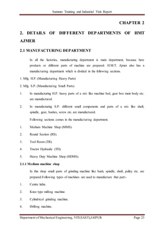 Summer Training and Industrial Visit Report
Department of Mechanical Engineering, VIT(EAST),JAIPUR Page 23
CHAPTER 2
2. DETAILS OF DIFFERENT DEPARTMENTS OF HMT
AJMER
2.1 MANUFACTURING DEPARTMENT
In all the factories, manufacturing department is main department, because here
products or different parts of machine are prepared. H.M.T. Ajmer also has a
manufacturing department which is divided in the following sections.
1. Mfg. H.P. (Manufacturing Heavy Parts)
2. Mfg. S.P. (Manufacturing Small Parts)
1. In manufacturing H.P. heavy parts of a m/c like machine bed, gear box main body etc.
are manufactured.
2. In manufacturing S.P. different small components and parts of a m/c like shaft,
spindle, gear, bushes, screw etc. are manufactured.
Following sections comes in the manufacturing department.
1. Medium Machine Shop (MMS).
2. Round Section (RS).
3. Tool Room (TR).
4. Tractor Hydraulic (TH).
5. Heavy Duty Machine Shop (HDMS).
2.1.1 Medium machine shop
In this shop small parts of grinding machine like bush, spindle, shaft, pulley etc. are
prepared.Following types of machines are used to manufacture that part:-
1. Centre lathe.
2. Knee type milling machine.
3. Cylindrical grinding machine.
4. Drilling machine.
 