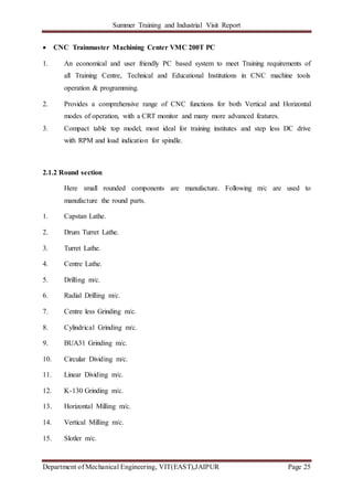 Summer Training and Industrial Visit Report
Department of Mechanical Engineering, VIT(EAST),JAIPUR Page 25
 CNC Trainmaster Machining Center VMC 200T PC
1. An economical and user friendly PC based system to meet Training requirements of
all Training Centre, Technical and Educational Institutions in CNC machine tools
operation & programming.
2. Provides a comprehensive range of CNC functions for both Vertical and Horizontal
modes of operation, with a CRT monitor and many more advanced features.
3. Compact table top model, most ideal for training institutes and step less DC drive
with RPM and load indication for spindle.
2.1.2 Round section
Here small rounded components are manufacture. Following m/c are used to
manufacture the round parts.
1. Capstan Lathe.
2. Drum Turret Lathe.
3. Turret Lathe.
4. Centre Lathe.
5. Drilling m/c.
6. Radial Drilling m/c.
7. Centre less Grinding m/c.
8. Cylindrical Grinding m/c.
9. BUA31 Grinding m/c.
10. Circular Dividing m/c.
11. Linear Dividing m/c.
12. K-130 Grinding m/c.
13. Horizontal Milling m/c.
14. Vertical Milling m/c.
15. Slotler m/c.
 