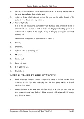 Summer Training and Industrial Visit Report
Department of Mechanical Engineering, VIT(EAST),JAIPUR Page 28
3. The use of jigs and fixtures makes possible rapid as well as accurate manufacturing at
the same time, reducing the production cost.
4. A jig is a device, which holds and supports the work and also guides the path of the
cutting tool, as the operation is performed.
2.1.4 Tractor hydraulic
It is a part of manufacturing department where hydraulic lifting system of tractor is
manufactured and system is used in tractor or lifting.Hydraulic lifting system is a
system which is used to lift the weight (Trolleys & Ploughs) by using the pressurized
hydraulic oil.
The important components of the system are as follows :-
1. Housing.
2. Distributor.
3. Cylinder piston & connecting rod.
4. Main shaft.
5. Torsion shaft.
6. Lever with cam.
7. I. C. & O. C. levers.
8. Draft tube etc
WORKING OF TRACTOR HYDRAULIC LIFTING SYSTEM
1. When pressurized oil enters cylinder it displace the piston in forward direction piston
connected to the lever with connecting rod. So when piston moves in forward
direction leaver rotate.
2. Leaver connected to the main shaft by splint system so it rotate the main shaft and
arms connected to the main shaft so it lift the arms and weight connected with arms so
arms lifting the weight.
 