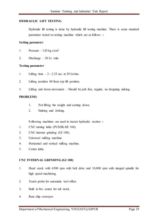 Summer Training and Industrial Visit Report
Department of Mechanical Engineering, VIT(EAST),JAIPUR Page 29
HYDRAULIC LIFT TESTING
Hydraulic lift testing is done by hydraulic lift testing machine. There is some standard
parameter tested on testing machine which are as follows :-
Setting parameter
1. Pressure – 120 kg s/cm2
2. Discharge – 20 Lt. /min.
Testing parameter
1. Lifting time – 2 - 2.25 sec. at 20 Lt/min.
2. Lifting position 80 from top lift position.
3. Lifting and down movement – Should be jerk free, regular, no dropping sinking.
PROBLEMS
1. Not lifting the weight and coming down.
2. Sinking and Jerking.
Following machines are used in tractor hydraulic section :-
1. CNC turning lathe (PUSHKAR 160).
2. CNC internal grinding (GI 100).
3. Universal milling machine.
4. Horizontal and vertical milling machine.
5. Centre lathe.
CNC INTERNAL GRINDING (GI 100)
1. Head stock with 6500 rpm with belt drive and 10,000 rpm with integral spindle for
high speed machining.
2. Touch probe for automatic tool offset.
3. Built in live center for tail stock.
4. Rear chip conveyor.
 