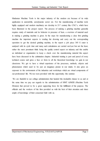 Summer Training and Industrial Visit Report
Department of Mechanical Engineering, VIT(EAST),JAIPUR Page 3
Hindustan Machine Tools is the major industry of the modem era because of its wide
application in automobile, aerodynamic sector etc. For the manufacturing of machine tools
highly equipped and modern machinery are develop in 21st century like CNC’s, which have
been illustrated in the project report. The process of making a grinding machine generally
requires study of materials and its behavior in presence of heat, a overview of material used
in making a grinding machine is given. In the steps for manufacturing a class first grinding
machine the important aspects is reading the drawing and carry out the corresponding
operation to get the desired grinding machine, in the report a job piece 305 E outer is
analyzed with its cycle time and many such calculations are carried out.Last but not the least,
rather the most prominent think being the quality control aspect on industry and this enable
an individual or organization to keep a check over the manufacturing material this aspect
have been discussed in the culmination chapter. Industrial training is part and parcel of every
technical course and gives a face or form to all the theoretical knowledge we gain in our
classroom. We get to have a virtual experience of the processes, methods, objects and
phenomenon which used to be just an imaginary picture in our minds. It also gives an
exposure to the environment of the industries and workshops which are virtual components of
our professional life. We too were provided with this opportunity this summer.
We are thankful to our college administration that handed this invaluable chance to us and at
the same time we pay our regards to the administration of HMT AJMER (Machine Tools
Division) that proved to be a great supporting force for the fulfillment of the purpose. The
officials and the workers of the firm provided us with the best of their attention and share
ample of knowledge of their concerned field with us.
 
