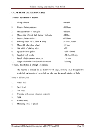 Summer Training and Industrial Visit Report
Department of Mechanical Engineering, VIT(EAST),JAIPUR Page 34
CRANK SHAFT GRINDER (GCS- 500)
Technical description of machine
1. Swing diameter -540 mm
2. Distance between centers -1800 mm
3. Max eccentricity of crank pins -130 mm
4. Max weight of crank shaft that may be loaded -120 kg.
5. Distance between chucks -1600 mm
6. Grinding wheel (dia X width X bore) -900x32x305mm
7. Max width of grinding wheel -50 mm
8. Min width of grinding wheel -25
9. Speed of wheel spindle -650, 780 rpm
10. Speed of work spindle -32,48,68,96 rpm
11. Length of table per one revolution -16 mm
12. Weight of machine with standard accessories -7000 kg
Technical description & principle of machine
The machine is intended for use in repair work shape. It mainly serves to regrind the
crankshaft and journals of crank shaft and also used for normal grinding of shafts.
Name of machine parts
1. Wheel head
2. Work head
3. Tail stock
4. Clamping and counter balancing equipment
5. Table
6. Control board
7. Machining space of grinder
 