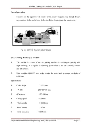 Summer Training and Industrial Visit Report
Department of Mechanical Engineering, VIT(EAST),JAIPUR Page 37
Special executions
Machine can be equipped with rotary feeder, rotary magnetic plate through feeder,
reciprocating feeder, swivel arm feeder, oscillating feeder as per the requirement.
Fig. no. (2) CNC Double Surface Grinder
CNC Grinding Center (GC 175/225)
1. This machine is a state of the art grinding solution for multipurpose grinding with
single chucking. It is capable of delivering ground finish to the job’s internal, external
and flat surfaces.
2. Ultra precision GAMET taper roller bearing for work head to ensure circularity of
0.001 mm.
Specifications
1. Center height 175/225 mm
2 A B C 250/450/750 mm
3 G W power 5.5/7.5/11kw
4 Cutting speed 45/60 m/s
5 Work spindle 10-1000 rpm
6 Rapid traverse 15 m/min
7 Input resolution 0.0001mm
 