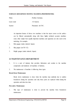 Summer Training and Industrial Visit Report
Department of Mechanical Engineering, VIT(EAST),JAIPUR Page 42
SURFACE ROUGHNESS TESTING MACHINE (PERTHOMETER)
Make :Perthen Germany.
Least count : 0.5 micron.
System :Pneumatic & CNC.
An important feature of above two machines is that the macro errors on the surface
can be filtered automatically along with these highly technical accurate machines
some other simple best equally important machines and apparatus are also used in the
metrology for example:-
1. Dial gauges (make mistook Japan).
2. Slip gauges (set M 112).
3. Height gauges (make mistook Japan).
2.5 MAINTENANCE DEPARTMENT
1. It is a part of industry that provides lubrication and coolant to the machine
components and maintains all machines of industry.
2. The maintenance of machine is following three types
Break Down Maintenance
Break down maintenance is done when the machine stop suddenly due to sudden
breakdown during the operation and only those parts are replaced which during the
operation and takes less time.
Preventive Maintenance
1. This type of maintenance is done to prevent the machine from breakdown
maintenance.
 