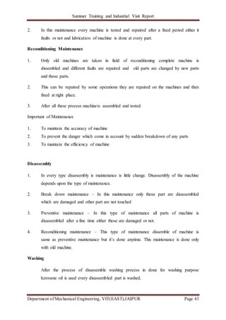 Summer Training and Industrial Visit Report
Department of Mechanical Engineering, VIT(EAST),JAIPUR Page 43
2. In this maintenance every machine is tested and repaired after a fixed period either it
faults or not and lubrication of machine is done at every part.
Reconditioning Maintenance
1. Only old machines are taken in field of reconditioning complete machine is
dissembled and different faults are repaired and old parts are changed by new parts
and those parts.
2. This can be repaired by some operations they are repaired on the machines and then
fixed at right place.
3. After all these process machineis assembled and tested.
Important of Maintenance
1. To maintain the accuracy of machine
2. To prevent the danger which come in account by sudden breakdown of any parts
3. To maintain the efficiency of machine
Disassembly
1. In every type disassembly is maintenance is little change. Disassembly of the machine
depends upon the type of maintenance.
2. Break down maintenance – In this maintenance only those part are disassembled
which are damaged and other part are not touched
3. Preventive maintenance – In this type of maintenance all parts of machine is
disassembled after a fine time either those are damaged or not.
4. Reconditioning maintenance – This type of maintenance dissemble of machine is
same as preventive maintenance but it’s done anytime. This maintenance is done only
with old machine.
Washing
After the process of disassemble washing process in done for washing purpose
kerosene oil is used every disassembled part is washed.
 