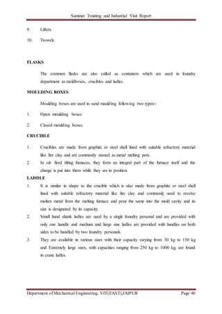 Summer Training and Industrial Visit Report
Department of Mechanical Engineering, VIT(EAST),JAIPUR Page 46
9. Lifters.
10. Trowels
FLASKS
The common flasks are also called as containers which are used in foundry
department as moldboxes, crucibles and ladles.
MOULDING BOXES
Moulding boxes are used in sand maulding following two types:-
1. Open moulding boxes
2. Closed moulding boxes.
CRUCIBLE
1. Crucibles are made from graphite or steel shell lined with suitable refractory material
like fire clay and are commonly named as metal melting pots.
2. In oil- fired tilting furnaces, they form an integral part of the furnace itself and the
charge is put into them while they are in position.
LADDLE
1. It is similar in shape to the crucible which is also made from graphite or steel shell
lined with suitable refractory material like fire clay and commonly used to receive
molten metal from the melting furnace and pour the same into the mold cavity and its
size is designated by its capacity.
2. Small hand shank ladles are used by a single foundry personal and are provided with
only one handle and medium and large size ladles are provided with handles on both
sides to be handled by two foundry personals.
3. They are available in various sizes with their capacity varying from 30 kg to 150 kg
and Extremely large sizes, with capacities ranging from 250 kg to 1000 kg, are found
in crane ladles.
 