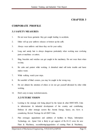 Summer Training and Industrial Visit Report
Department of Mechanical Engineering, VIT(EAST),JAIPUR Page 51
CHAPTER 3
CORPORATE PROFILE
3.1 SAFETY MEASURES
1. Do not wear loose garments they got caught leading to accidents.
2. Either roll up your uniform releases or bottom up the cuffs.
3. Always wear uniform and shoes they are for your safety.
4. Long and unruly hair is always dangerous particularly when working near rewbeing
parts or machines or cutters.
5. Ring, bracelets and watches can get caught in the machinery. Do not wear them when
on duty.
6. Be calm and patient while working. A disturbed mind will invite trouble and haste
makes waste.
7. While walking watch your steps.
8. Be watchful of blind corners, you may be caught in the wrong way.
9. Do not ailment the attention of others or do not got yourself alleviated by other while
working.
10. Don't carry to many tools/instruments.
3.2 FUTURE VISION
1. Looking to the strategic role being played by the Ajmer & other HMT-MTL Units
in infrastructure & industrial development of the country and contributing.
Defence & other strategic sectors like Atomic Energy, Space, etc; Govt. is
considering Revival Package for all HMT Units.
2. Plan envisages upgradation and addition of facilities in Shops, Information
Technology, etc. Ajmer Unit is likely to get support of Rs.10-12 crore for new
Plant & Machinery, reconditioning/upgradation of existing Plant & Machinery,
 