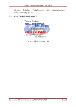 Summer Training and Industrial Visit Report
Department of Mechanical Engineering, VIT(EAST),JAIPUR Page 52
Information Technology, Tooling/Productvity Aids, Measuring/Inspection
facilities and Foundry Division.
3.3 HMT CORPORATE VISION
Fig. no. (3.1) HMT Corporate Vision
 