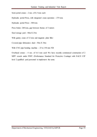 Summer Training and Industrial Visit Report
Department of Mechanical Engineering, VIT(EAST),JAIPUR Page 59
Semi portal cranes - 2 nos. of 6.3 tons each
Hydraulic portal Press, with integrated crane operation - 275 tons
Hydraulic portal Press - 300 tons
Press brake- 240 tons, gap between frames of 3 meters
Steel storage yard - 80m X 25m
With gantry crane of 12 tons and magnetic plate lifter
Covered pipe fabrication shed - 50m X 38m
With CNC pipe bending machine - 25 to 150 mm NB
Overhead cranes - 4 nos. of 6.4 tons each We have recently commenced construction of 2
MPP vessels under PSPC (Performance Standard for Protective Coatings) with NACE CIP
level 2 qualified yard personnel to implement the same.
 