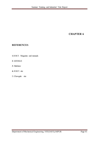 Summer Training and Industrial Visit Report
Department of Mechanical Engineering, VIT(EAST),JAIPUR Page 61
CHAPTER 6
REFERENCES
1.H.M.T. Magazine and manuals
2. GOOGLE
3. Slidshare
4. H.M.T. site
5. Chowgule site
 