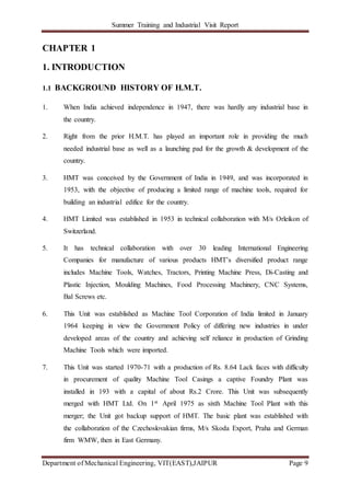 Summer Training and Industrial Visit Report
Department of Mechanical Engineering, VIT(EAST),JAIPUR Page 9
CHAPTER 1
1. INTRODUCTION
1.1 BACKGROUND HISTORY OF H.M.T.
1. When India achieved independence in 1947, there was hardly any industrial base in
the country.
2. Right from the prior H.M.T. has played an important role in providing the much
needed industrial base as well as a launching pad for the growth & development of the
country.
3. HMT was conceived by the Government of India in 1949, and was incorporated in
1953, with the objective of producing a limited range of machine tools, required for
building an industrial edifice for the country.
4. HMT Limited was established in 1953 in technical collaboration with M/s Orleikon of
Switzerland.
5. It has technical collaboration with over 30 leading International Engineering
Companies for manufacture of various products HMT’s diversified product range
includes Machine Tools, Watches, Tractors, Printing Machine Press, Di-Casting and
Plastic Injection, Moulding Machines, Food Processing Machinery, CNC Systems,
Bal Screws etc.
6. This Unit was established as Machine Tool Corporation of India limited in January
1964 keeping in view the Government Policy of differing new industries in under
developed areas of the country and achieving self reliance in production of Grinding
Machine Tools which were imported.
7. This Unit was started 1970-71 with a production of Rs. 8.64 Lack faces with difficulty
in procurement of quality Machine Tool Casings a captive Foundry Plant was
installed in 193 with a capital of about Rs.2 Crore. This Unit was subsequently
merged with HMT Ltd. On 1st April 1975 as sixth Machine Tool Plant with this
merger; the Unit got backup support of HMT. The basic plant was established with
the collaboration of the Czechoslovakian firms, M/s Skoda Export, Praha and German
firm WMW, then in East Germany.
 