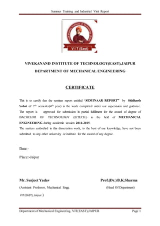 Summer Training and Industrial Visit Report
Department of Mechanical Engineering, VIT(EAST),JAIPUR Page 1
VIVEKANAND INSTITUTE OF TECHNOLOGY(EAST),JAIPUR
DEPARTMENT OF MECHANICAL ENGINEERING
CERTIFICATE
This is to certify that the seminar report entitled “SEMINAAR REPORT” by Siddharth
Sahai of 7th semester(4th year) is the work completed under our supervision and guidance.
The report is approved for submission in partial fulfillment for the award of degree of
BACHELOR OF TECHNOLOGY (B.TECH.) in the field of MECHANICAL
ENGINEERING during academic session 2014-2015.
The matters embodied in this dissertation work, to the best of our knowledge, have not been
submitted to any other university or institute for the award of any degree.
Date:-
Place:-Jaipur
Mr. Surjeet Yadav Prof.(Dr.)B.K.Sharma
(Assistant Professor, Mechanical Engg. (Head Of Department)
VIT (EAST), Jaipur.)
 