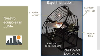 2. Ajustar
MES
1. Ajustar
LATITUD
4. Ajustar
HORA
3. Ajustar
ORIENTACIÓN
Experimentación:
NOTOCAR
LÁMPARAS
Nuestro
equipo en el
LUMA
 