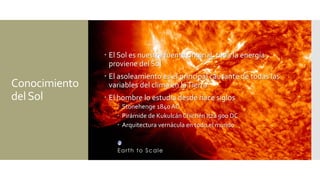 Conocimiento
delSol
 El Sol es nuestra fuente original, toda la energía
proviene del Sol
 El asoleamiento es el principal causante de todas las
variables del clima en laTierra
 El hombre lo estudia desde hace siglos
 Stonehenge 1840 AC
 Pirámide de Kukulcán Chichén Itzá 900 DC
 Arquitectura vernácula en todo el mundo
 