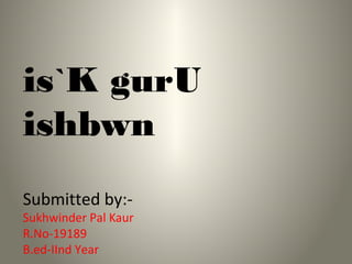 is`K gurU
ishbwn
Submitted by:-
Sukhwinder Pal Kaur
R.No-19189
B.ed-IInd Year
 