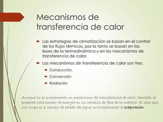 Mecanismos de
transferencia de calor
 Las estrategias de climatización se basan en el control
de los flujos térmicos, por lo tanto se basan en las
leyes de la termodinámica y en los mecanismos de
transferencia de calor.
 Los mecanismos de transferencia de calor son tres:
 Conducción,
 Convección
 Radiación
Aunque no es propiamente un mecanismo de transferencia de calor, también se
presenta intercambio de energía en los cambios de fase de la materia. El caso que
nos ocupa es el cambio de estado del agua, principalmente la evaporación
 