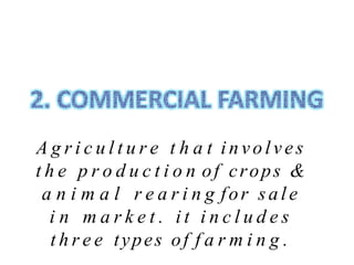 A g r i c u l t u r e t h a t involves
t h e p r o d u c t i o n of crops &
a n i m a l r e a r i n g for sale
i n m a r k e t . i t i n c l u d e s
t h r e e types of f a r m i n g .
 